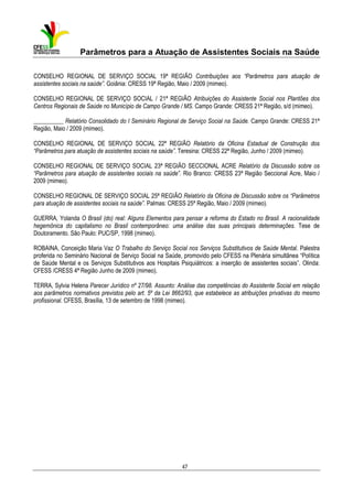 Parâmetros para a Atuação de Assistentes Sociais na Saúde
CONSELHO REGIONAL DE SERVIÇO SOCIAL 19ª REGIÃO Contribuições aos “Parâmetros para atuação de
assistentes sociais na saúde”. Goiânia: CRESS 19ª Região, Maio / 2009 (mimeo).
CONSELHO REGIONAL DE SERVIÇO SOCIAL / 21ª REGIÃO Atribuições do Assistente Social nos Plantões dos
Centros Regionais de Saúde no Município de Campo Grande / MS. Campo Grande: CRESS 21ª Região, s/d (mimeo).
__________ Relatório Consolidado do I Seminário Regional de Serviço Social na Saúde. Campo Grande: CRESS 21ª
Região, Maio / 2009 (mimeo).
CONSELHO REGIONAL DE SERVIÇO SOCIAL 22ª REGIÃO Relatório da Oficina Estadual de Construção dos
“Parâmetros para atuação de assistentes sociais na saúde”. Teresina: CRESS 22ª Região, Junho / 2009 (mimeo).
CONSELHO REGIONAL DE SERVIÇO SOCIAL 23ª REGIÃO SECCIONAL ACRE Relatório da Discussão sobre os
“Parâmetros para atuação de assistentes sociais na saúde”. Rio Branco: CRESS 23ª Região Seccional Acre, Maio /
2009 (mimeo).
CONSELHO REGIONAL DE SERVIÇO SOCIAL 25ª REGIÃO Relatório da Oficina de Discussão sobre os “Parâmetros
para atuação de assistentes sociais na saúde”. Palmas: CRESS 25ª Região, Maio / 2009 (mimeo).
GUERRA, Yolanda O Brasil (do) real: Alguns Elementos para pensar a reforma do Estado no Brasil. A racionalidade
hegemônica do capitalismo no Brasil contemporâneo: uma análise das suas principais determinações. Tese de
Doutoramento. São Paulo: PUC/SP, 1998 (mimeo).
ROBAINA, Conceição Maria Vaz O Trabalho do Serviço Social nos Serviços Substitutivos de Saúde Mental. Palestra
proferida no Seminário Nacional de Serviço Social na Saúde, promovido pelo CFESS na Plenária simultânea “Política
de Saúde Mental e os Serviços Substitutivos aos Hospitais Psiquiátricos: a inserção de assistentes sociais”. Olinda:
CFESS /CRESS 4ª Região Junho de 2009 (mimeo).
TERRA, Sylvia Helena Parecer Jurídico nº 27/98. Assunto: Análise das competências do Assistente Social em relação
aos parâmetros normativos previstos pelo art. 5º da Lei 8662/93, que estabelece as atribuições privativas do mesmo
profissional. CFESS, Brasília, 13 de setembro de 1998 (mimeo).

47

 