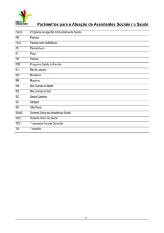 Parâmetros para a Atuação de Assistentes Sociais na Saúde
PACS

Programa de Agentes Comunitários de Saúde

PB

Paraíba

PCD

Pessoa com Deficiência

PE

Pernambuco

PI

Piauí

PR

Paraná

PSF

Programa Saúde da Família

RJ

Rio de Janeiro

RO

Rondônia

RR

Roraima

RN

Rio Grande do Norte

RS

Rio Grande do Sul

SC

Santa Catarina

SE

Sergipe

SP

São Paulo

SUAS

Sistema Único de Assistência Social

SUS

Sistema Único de Saúde

TFD

Tratamento Fora de Domicílio

TO

Tocantins

6

 