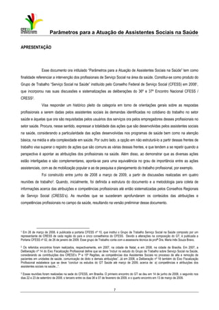 Parâmetros para a Atuação de Assistentes Sociais na Saúde
APRESENTAÇÃO

Esse documento ora intitulado “Parâmetros para a Atuação de Assistentes Sociais na Saúde” tem como
finalidade referenciar a intervenção dos profissionais de Serviço Social na área da saúde. Constitui-se como produto do
Grupo de Trabalho “Serviço Social na Saúde” instituído pelo Conselho Federal de Serviço Social (CFESS) em 20081,
que incorporou nas suas discussões e sistematizações as deliberações do 36º e 37º Encontro Nacional CFESS /
CRESS2.
Visa responder um histórico pleito da categoria em torno de orientações gerais sobre as respostas
profissionais a serem dadas pelos assistentes sociais às demandas identificadas no cotidiano do trabalho no setor
saúde e àquelas que ora são requisitadas pelos usuários dos serviços ora pelos empregadores desses profissionais no
setor saúde. Procura, nesse sentido, expressar a totalidade das ações que são desenvolvidas pelos assistentes sociais
na saúde, considerando a particularidade das ações desenvolvidas nos programas de saúde bem como na atenção
básica, na média e alta complexidade em saúde. Por outro lado, a opção em não estruturá-lo a partir dessas frentes de
trabalho visa superar o registro de ações que são comuns as várias dessas frentes, e que tendem a se repetir quando a
perspectiva é apontar as atribuições dos profissionais na saúde. Além disso, ao demonstrar que as diversas ações
estão interligadas e são complementares, aponta-se para uma equivalência no grau de importância entre as ações
assistenciais, com as de mobilização popular e as de pesquisa e planejamento do trabalho profissional, por exemplo.
Foi construído entre junho de 2008 a março de 2009, a partir de discussões realizadas em quatro
reuniões de trabalho3. Quando, inicialmente, foi definida a estrutura do documento e a metodologia para coleta de
informações acerca das atribuições e competências profissionais até então sistematizadas pelos Conselhos Regionais
de Serviço Social (CRESS’s). As reuniões que se sucederam aprofundaram os conteúdos das atribuições e
competências profissionais no campo da saúde, resultando na versão preliminar desse documento.

1

Em 26 de março de 2008, é publicada a portaria CFESS nº 10, que institui o Grupo de Trabalho Serviço Social na Saúde composto por um
representante de CRESS de cada região do país e cinco conselheiros do CFESS. Devido a alterações na composição do GT, é publicada a
Portaria CFESS nº 02, de 26 de janeiro de 2009. Esse grupo de Trabalho conta com a assessoria técnica da profª Dra. Maria Inês Souza Bravo.

2 Os referidos encontros foram realizados, respectivamente, em 2007, na cidade de Natal, e em 2008, na cidade de Brasília. Em 2007, a
Deliberação nº 14 do Eixo Fiscalização Profissional define que se deve “incluir no estudo do Grupo de Trabalho sobre Serviço Social na Saúde,
considerando as contribuições dos CRESS’s 7ª e 15ª Regiões, as competências dos Assistentes Sociais no processo de alta e remoção de
pacientes em unidades de saúde, comunicação de óbito e demais atribuições”. Já em 2008, a Deliberação nº 18 também do Eixo Fiscalização
Profissional estabelece que se deve “concluir os estudos do GT Saúde até março de 2009, acerca de: a) competências e atribuições dos
assistentes sociais na saúde...”.
3

Essas reuniões foram realizadas na sede do CFESS, em Brasília. O primeiro encontro do GT se deu em 14 de junho de 2008, o segundo nos
dias 22 e 23 de setembro de 2008, o terceiro entre os dias 06 e 07 de fevereiro de 2009, e o quarto encontro em 13 de março de 2009.

7

 