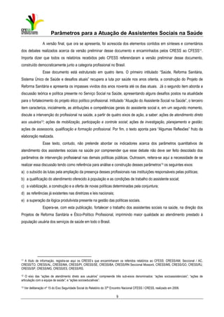 Parâmetros para a Atuação de Assistentes Sociais na Saúde
A versão final, que ora se apresenta, foi acrescida dos elementos contidos em sínteses e comentários
dos debates realizados acerca da versão preliminar desse documento e encaminhados pelos CRESS ao CFESS11.
Importa dizer que todos os relatórios recebidos pelo CFESS referendaram a versão preliminar desse documento,
construído democraticamente junto a categoria profissional no Brasil.
Esse documento está estruturado em quatro itens. O primeiro intitulado “Saúde, Reforma Sanitária,
Sistema Único de Saúde e desafios atuais” recupera a luta por saúde nos anos oitenta, a construção do Projeto de
Reforma Sanitária e apresenta os impasses vividos dos anos noventa até os dias atuais. Já o segundo item aborda a
discussão teórica e política presente no Serviço Social na Saúde, apresentando alguns desafios postos na atualidade
para o fortalecimento do projeto ético político profissional. Intitulado “Atuação do Assistente Social na Saúde”, o terceiro
item caracteriza, inicialmente, as atribuições e competências gerais do assistente social e, em um segundo momento,
discute a intervenção do profissional na saúde, a partir de quatro eixos de ação, a saber: ações de atendimento direto
aos usuários12; ações de mobilização, participação e controle social; ações de investigação, planejamento e gestão;
ações de assessoria, qualificação e formação profissional. Por fim, o texto aponta para “Algumas Reflexões” fruto da
elaboração realizada.
Esse texto, contudo, não pretende abordar os indicadores acerca dos parâmetros quantitativos de
atendimento dos assistentes sociais na saúde por compreender que esse debate não deve ser feito descolado dos
parâmetros de intervenção profissional nas demais políticas públicas. Outrossim, reitera-se aqui a necessidade de se
realizar essa discussão tendo como referência para análise e construção desses parâmetros13 os seguintes eixos:
a) o subsídio às lutas pela ampliação da presença desses profissionais nas instituições responsáveis pelas políticas;
b) a qualificação do atendimento oferecido à população e as condições de trabalho do assistente social;
c) a viabilização, a construção e a oferta de novas políticas determinadas pela conjuntura;
d) as referências já existentes nas diretrizes e leis nacionais;
e) a superação da lógica produtivista presente na gestão das políticas sociais.
Espera-se, com esta publicação, fortalecer o trabalho dos assistentes sociais na saúde, na direção dos
Projetos de Reforma Sanitária e Ético-Político Profissional, imprimindo maior qualidade ao atendimento prestado à
população usuária dos serviços de saúde em todo o Brasil.

11

A título de informação, registra-se aqui os CRESS’s que encaminharam os referidos relatórios ao CFESS: CRESS/AM, Seccional / AC,
CRESS/TO, CRESS/AL, CRESS/MA, CRESS/PI, CRESS/SE, CRESS/BA, CRESS/RN Seccional Mossoró, CRESS/MS, CRESS/GO, CRESS/RJ,
CRESS/SP, CRESS/MG, CRESS/ES, CRESS/RS.

12

O eixo das “ações de atendimento direto aos usuários” compreende três sub-eixos denominados: “ações socioassistenciais”; “ações de
articulação com a equipe de saúde”; e “ações socioeducativas”.

13

Ver deliberação nº 15 do Eixo Seguridade Social do Relatório do 37º Encontro Nacional CFESS / CRESS, realizado em 2008.

9

 