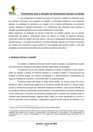 Parâmetros para a Atuação de Assistentes Sociais na Saúde
 
Brasília, março de 2009
12
                                                           
A nova configuração da política de saúde vai impactar o trabalho do assistente social
em diversas dimensões: nas condições de trabalho, na formação profissional, nas influências
teóricas, na ampliação da demanda e na relação com os demais profissionais e movimentos
sociais. Amplia-se o trabalho precarizado e os profissionais são chamados para amenizar a
situação da pobreza absoluta a que a classe trabalhadora é submetida.
Nesta conjuntura, as entidades do Serviço Social têm por desafio articular com os demais
profissionais de saúde e movimentos sociais em defesa do projeto de Reforma Sanitária,
construído a partir de meados dos anos setenta. Tem-se por pressuposto que transformações nas
políticas sociais, e na saúde em particular, só serão efetivadas através de um amplo movimento
de massas que questione a cultura política da crise gestada pelo grande capital, e lute pela
ampliação da democracia nas esferas da economia, da política e da cultura.
2. SERVIÇO SOCIAL E SAÚDE7
Ao analisar a trajetória do Serviço Social na área da saúde e, principalmente a partir
dos anos noventa, identifica-se que alguns desafios estão postos na atualidade.
Considera-se que os dois projetos existentes na saúde, já referidos no item anterior,
estão em disputa: o projeto da Reforma Sanitária X o projeto privatista. O atual governo ora
fortalece o primeiro projeto, ora mantém a focalização e o desfinanciamento, característicos do
segundo. Percebe-se, entretanto, uma ênfase maior no projeto privatista.
O Serviço Social não passa ao largo dessa tensão. Ao mesmo tempo em que a
década de 1990 é marcada pela hegemonia da tendência intenção de ruptura8
e, não por acaso,
quando o Serviço Social atinge sua maioridade intelectual; é também, nesta mesma década, que
se identifica a ofensiva conservadora a esta tendência. O questionamento à tendência intenção de
ruptura afirma que o marxismo não apresenta respostas para o conjunto dos desafios postos a
profissão pela contemporaneidade. Segundo Netto (1996), as críticas apresentam em comum o
fato de apontarem como problemas o dogmatismo, quando de fato trata-se de ortodoxia, e os
 
7
Este item tem por base as elaborações de Bravo (2007) e Bravo & Matos (2004).
8
A renovação do Serviço Social no Brasil ocorre a partir de meados dos anos 1980. Segundo Neto (1996), é possível
identificar três tendências em disputa: a modernizadora com influência do funcionalismo; a de reatualização do
conservadorismo com recurso à fenomelogia; e a de intenção de ruptura responsável pela interlocução com o
marxismo.
 