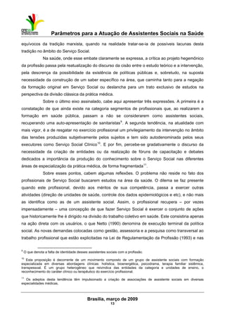 Parâmetros para a Atuação de Assistentes Sociais na Saúde
 
Brasília, março de 2009
13
                                                           
equívocos da tradição marxista, quando na realidade tratar-se-ia de possíveis lacunas desta
tradição no âmbito do Serviço Social.
Na saúde, onde esse embate claramente se expressa, a crítica ao projeto hegemônico
da profissão passa pela reatualização do discurso da cisão entre o estudo teórico e a intervenção,
pela descrença da possibilidade da existência de políticas públicas e, sobretudo, na suposta
necessidade da construção de um saber específico na área, que caminha tanto para a negação
da formação original em Serviço Social ou deslancha para um trato exclusivo de estudos na
perspectiva da divisão clássica da prática médica.
Sobre o último eixo assinalado, cabe aqui apresentar três expressões. A primeira é a
constatação de que ainda existe na categoria segmentos de profissionais que, ao realizarem a
formação em saúde pública, passam a não se considerarem como assistentes sociais,
recuperando uma auto-apresentação de sanitaristas9
. A segunda tendência, na atualidade com
mais vigor, é a de resgatar no exercício profissional um privilegiamento da intervenção no âmbito
das tensões produzidas subjetivamente pelos sujeitos e tem sido autodenominada pelos seus
executores como Serviço Social Clínico10
. E por fim, percebe-se gradativamente o discurso da
necessidade da criação de entidades ou da realização de fóruns de capacitação e debates
dedicados a importância da produção do conhecimento sobre o Serviço Social nas diferentes
áreas de especialização da prática médica, de forma fragmentada11
.
Sobre esses pontos, cabem algumas reflexões. O problema não reside no fato dos
profissionais de Serviço Social buscarem estudos na área da saúde. O dilema se faz presente
quando este profissional, devido aos méritos de sua competência, passa a exercer outras
atividades (direção de unidades de saúde, controle dos dados epidemiológicos e etc), e não mais
as identifica como as de um assistente social. Assim, o profissional recupera – por vezes
impensadamente – uma concepção de que fazer Serviço Social é exercer o conjunto de ações
que historicamente lhe é dirigido na divisão do trabalho coletivo em saúde. Este consistiria apenas
na ação direta com os usuários, o que Netto (1990) denomina de execução terminal da política
social. As novas demandas colocadas como gestão, assessoria e a pesquisa como transversal ao
trabalho profissional que estão explicitadas na Lei de Regulamentação da Profissão (1993) e nas
 
9
O que denota a falta de identidade desses assistentes sociais com a profissão.
10
Esta proposição é decorrente de um movimento composto de um grupo de assistente sociais com formação
especializada em diversas abordagens clínicas: holística, bioenergética, psicodrama, terapia familiar sistêmica,
transpessoal. É um grupo heterogêneo que reivindica das entidades da categoria e unidades de ensino, o
reconhecimento do caráter clínico ou terapêutico do exercício profissional.
11
Os adeptos desta tendência têm impulsionado a criação de associações de assistente sociais em diversas
especialidades médicas.
 