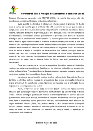 Parâmetros para a Atuação de Assistentes Sociais na Saúde
 
Brasília, março de 2009
14
Diretrizes Curriculares, aprovadas pela ABEPSS (1996), na maioria das vezes, não são
consideradas como competências ou atribuições profissionais. .
Outra questão é a tentativa de obscurecer a função social da profissão na divisão
social e técnica do trabalho, pois o problema não está no domínio de teorias que abordam o
campo psi ou sobre doenças, mas sim quando este profissional se distancia, no cotidiano de seu
trabalho profissional do objetivo da profissão, que na área da saúde passa pela compreensão dos
aspectos sociais, econômicos e culturais que interferem no processo saúde doença e a busca de
estratégias para o enfrentamento destas questões. O exercício profissional do assistente social
não se reduz à ação exclusiva sobre as questões subjetivas vividas pelo usuário e nem pela
defesa de uma suposta particularidade entre o trabalho desenvolvido pelos assistentes sociais nas
diferentes especialidades da medicina. Esta última perspectiva fragmenta a ação do assistente
social na saúde e reforça a concepção de especialização nas diversas patologias médicas,
situação que tem sido colocada pelas demais profissões de saúde como necessária de
superação. As novas diretrizes das diversas profissões têm ressaltado a importância de formar
trabalhadores de saúde para o Sistema Único de Saúde, com visão generalista e não
fragmentada.
Outra preocupação que se coloca é a necessidade de sujeitos históricos individuais e
coletivos não caírem no possibilismo, flexibilizando os princípios defendidos no projeto ético
político profissional e na Proposta de Reforma Sanitária, questões que estão postas na saúde, nos
movimentos sociais e têm repercutido no Serviço Social.
Na saúde, a grande bandeira continua sendo a implementação do projeto de Reforma
Sanitária, construído a partir de meados dos anos setenta. Este projeto tem relação direta com o
projeto profissional dos assistentes sociais. Identificar os impasses para a efetivação desses
projetos deve ser uma preocupação central.
Assim, compreende-se que cabe ao Serviço Social – numa ação necessariamente
articulada com outros segmentos que defendem o aprofundamento do Sistema Único de Saúde
(SUS) – formular estratégias que busquem reforçar ou criar experiências nos serviços de saúde
que efetivem o direito social à saúde, atentando que o trabalho do assistente social que queira ter
como norte o projeto-ético político profissional tem que, necessariamente, estar articulado ao
projeto da reforma sanitária (Matos, 2003; Bravo & Matos, 2004). Considera-se que o código de
ética da profissão apresenta ferramentas fundantes para o trabalho dos assistentes sociais na
saúde em todas as suas dimensões: na prestação de serviços diretos à população, no
planejamento e na assessoria.
 
