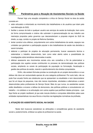 Parâmetros para a Atuação de Assistentes Sociais na Saúde
 
Brasília, março de 2009
15
Pensar hoje uma atuação competente e crítica do Serviço Social na área da saúde
consiste em:
estar articulado e sintonizado ao movimento dos trabalhadores e de usuários que lutam pela
real efetivação do SUS;
facilitar o acesso de todo e qualquer usuário aos serviços de saúde da Instituição, bem como
de forma compromissada e criativa não submeter à operacionalização de seu trabalho aos
rearranjos propostos pelos governos que descaracterizam a proposta original do SUS de
direito, ou seja, contido no projeto de Reforma Sanitária;
tentar construir e/ou efetivar, conjuntamente com outros trabalhadores da saúde, espaços nas
unidades que garantam a participação popular e dos trabalhadores de saúde nas decisões a
serem tomadas;
elaborar e participar de projetos de educação permanente, buscar assessoria técnica e
sistematizar o trabalho desenvolvido, bem como estar atento sobre a possibilidade de
investigações sobre temáticas relacionadas à saúde;
efetivar assessoria aos movimentos sociais e/ou aos conselhos a fim de potencializar a
participação dos sujeitos sociais contribuindo no processo de democratização das políticas
sociais, ampliando os canais de participação da população na formulação, fiscalização e
gestão das políticas de saúde, visando o aprofundamento dos direitos conquistados.
Enfim, não existem fórmulas prontas na construção de um projeto democrático e a sua
defesa não deve ser exclusividade apenas de uma categoria profissional. Por outro lado, não se
pode ficar acuado frente aos obstáculos que se apresentam na atualidade e nem desconsiderar
que há um leque de pequenas, mas não menos importantes, atividades e alternativas a serem
desenvolvidas pelos profissionais de Serviço Social. Mais do que nunca, os assistentes sociais
estão desafiados a encarar a defesa da democracia, das políticas públicas e consubstanciar um
trabalho – no cotidiano e na articulação com outros sujeitos que partilhem destes princípios – que
faça frente ao projeto neoliberal, já que este macula direitos e conquistas defendidos pelas suas
entidades representativas nos seus fóruns e inscritos nas legislações normativas da profissão.
3. ATUAÇÃO DO ASSISTENTE SOCIAL NA SAÚDE
Neste item busca-se caracterizar as atribuições e competências gerais do assistente
social e, posteriormente, enfatizar as ações do profissional na saúde.
 