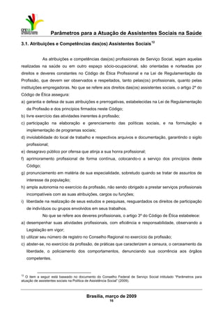Parâmetros para a Atuação de Assistentes Sociais na Saúde
 
Brasília, março de 2009
16
                                                           
3.1. Atribuições e Competências das(os) Assistentes Sociais12
As atribuições e competências das(os) profissionais de Serviço Social, sejam aquelas
realizadas na saúde ou em outro espaço sócio-ocupacional, são orientadas e norteadas por
direitos e deveres constantes no Código de Ética Profissional e na Lei de Regulamentação da
Profissão, que devem ser observados e respeitados, tanto pelas(os) profissionais, quanto pelas
instituições empregadoras. No que se refere aos direitos das(os) assistentes sociais, o artigo 2º do
Código de Ética assegura:
a) garantia e defesa de suas atribuições e prerrogativas, estabelecidas na Lei de Regulamentação
da Profissão e dos princípios firmados neste Código;
b) livre exercício das atividades inerentes à profissão;
c) participação na elaboração e gerenciamento das políticas sociais, e na formulação e
implementação de programas sociais;
d) inviolabilidade do local de trabalho e respectivos arquivos e documentação, garantindo o sigilo
profissional;
e) desagravo público por ofensa que atinja a sua honra profissional;
f) aprimoramento profissional de forma contínua, colocando-o a serviço dos princípios deste
Código;
g) pronunciamento em matéria de sua especialidade, sobretudo quando se tratar de assuntos de
interesse da população;
h) ampla autonomia no exercício da profissão, não sendo obrigado a prestar serviços profissionais
incompatíveis com as suas atribuições, cargos ou funções;
i) liberdade na realização de seus estudos e pesquisas, resguardados os direitos de participação
de indivíduos ou grupos envolvidos em seus trabalhos.
No que se refere aos deveres profissionais, o artigo 3º do Código de Ética estabelece:
a) desempenhar suas atividades profissionais, com eficiência e responsabilidade, observando a
Legislação em vigor;
b) utilizar seu número de registro no Conselho Regional no exercício da profissão;
c) abster-se, no exercício da profissão, de práticas que caracterizem a censura, o cerceamento da
liberdade, o policiamento dos comportamentos, denunciando sua ocorrência aos órgãos
competentes.
 
12
O item a seguir está baseado no documento do Conselho Federal de Serviço Social intitulado “Parâmetros para
atuação de assistentes sociais na Política de Assistência Social” (2009).
 