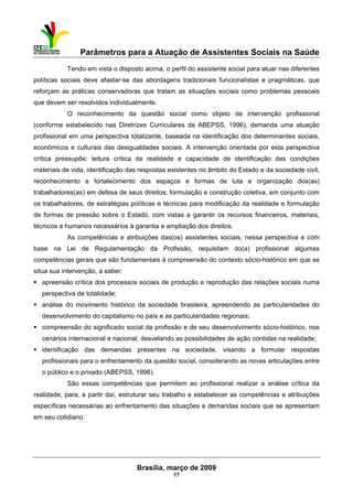 Parâmetros para a Atuação de Assistentes Sociais na Saúde
 
Brasília, março de 2009
17
Tendo em vista o disposto acima, o perfil do assistente social para atuar nas diferentes
políticas sociais deve afastar-se das abordagens tradicionais funcionalistas e pragmáticas, que
reforçam as práticas conservadoras que tratam as situações sociais como problemas pessoais
que devem ser resolvidos individualmente.
O reconhecimento da questão social como objeto de intervenção profissional
(conforme estabelecido nas Diretrizes Curriculares da ABEPSS, 1996), demanda uma atuação
profissional em uma perspectiva totalizante, baseada na identificação dos determinantes sociais,
econômicos e culturais das desigualdades sociais. A intervenção orientada por esta perspectiva
crítica pressupõe: leitura crítica da realidade e capacidade de identificação das condições
materiais de vida, identificação das respostas existentes no âmbito do Estado e da sociedade civil,
reconhecimento e fortalecimento dos espaços e formas de luta e organização dos(as)
trabalhadores(as) em defesa de seus direitos; formulação e construção coletiva, em conjunto com
os trabalhadores, de estratégias políticas e técnicas para modificação da realidade e formulação
de formas de pressão sobre o Estado, com vistas a garantir os recursos financeiros, materiais,
técnicos e humanos necessários à garantia e ampliação dos direitos.
As competências e atribuições das(os) assistentes sociais, nessa perspectiva e com
base na Lei de Regulamentação da Profissão, requisitam do(a) profissional algumas
competências gerais que são fundamentais à compreensão do contexto sócio-histórico em que se
situa sua intervenção, a saber:
apreensão crítica dos processos sociais de produção e reprodução das relações sociais numa
perspectiva de totalidade;
análise do movimento histórico da sociedade brasileira, apreendendo as particularidades do
desenvolvimento do capitalismo no país e as particularidades regionais;
compreensão do significado social da profissão e de seu desenvolvimento sócio-histórico, nos
cenários internacional e nacional, desvelando as possibilidades de ação contidas na realidade;
identificação das demandas presentes na sociedade, visando a formular respostas
profissionais para o enfrentamento da questão social, considerando as novas articulações entre
o público e o privado (ABEPSS, 1996).
São essas competências que permitem ao profissional realizar a análise crítica da
realidade, para, a partir daí, estruturar seu trabalho e estabelecer as competências e atribuições
específicas necessárias ao enfrentamento das situações e demandas sociais que se apresentam
em seu cotidiano.
 