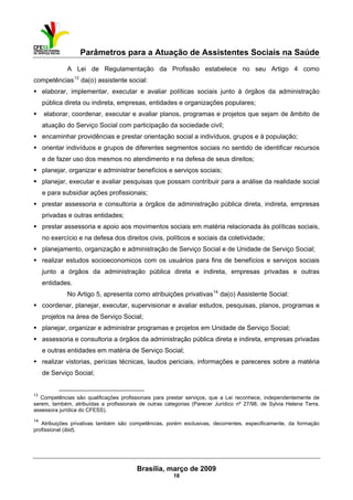 Parâmetros para a Atuação de Assistentes Sociais na Saúde
 
Brasília, março de 2009
18
                                                           
A Lei de Regulamentação da Profissão estabelece no seu Artigo 4 como
competências13
da(o) assistente social:
elaborar, implementar, executar e avaliar políticas sociais junto à órgãos da administração
pública direta ou indireta, empresas, entidades e organizações populares;
elaborar, coordenar, executar e avaliar planos, programas e projetos que sejam de âmbito de
atuação do Serviço Social com participação da sociedade civil;
encaminhar providências e prestar orientação social a indivíduos, grupos e à população;
orientar indivíduos e grupos de diferentes segmentos sociais no sentido de identificar recursos
e de fazer uso dos mesmos no atendimento e na defesa de seus direitos;
planejar, organizar e administrar benefícios e serviços sociais;
planejar, executar e avaliar pesquisas que possam contribuir para a análise da realidade social
e para subsidiar ações profissionais;
prestar assessoria e consultoria a órgãos da administração pública direta, indireta, empresas
privadas e outras entidades;
prestar assessoria e apoio aos movimentos sociais em matéria relacionada às políticas sociais,
no exercício e na defesa dos direitos civis, políticos e sociais da coletividade;
planejamento, organização e administração de Serviço Social e de Unidade de Serviço Social;
realizar estudos socioeconomicos com os usuários para fins de benefícios e serviços sociais
junto a órgãos da administração pública direta e indireta, empresas privadas e outras
entidades.
No Artigo 5, apresenta como atribuições privativas14
da(o) Assistente Social:
coordenar, planejar, executar, supervisionar e avaliar estudos, pesquisas, planos, programas e
projetos na área de Serviço Social;
planejar, organizar e administrar programas e projetos em Unidade de Serviço Social;
assessoria e consultoria a órgãos da administração pública direta e indireta, empresas privadas
e outras entidades em matéria de Serviço Social;
realizar vistorias, perícias técnicas, laudos periciais, informações e pareceres sobre a matéria
de Serviço Social;
 
13
Competências são qualificações profissionais para prestar serviços, que a Lei reconhece, independentemente de
serem, também, atribuídas a profissionais de outras categorias (Parecer Jurídico nº 27/98, de Sylvia Helena Terra,
assessora jurídica do CFESS).
14
Atribuições privativas também são competências, porém exclusivas, decorrentes, especificamente, da formação
profissional (ibid).
 
 