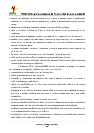 Parâmetros para a Atuação de Assistentes Sociais na Saúde
 
Brasília, março de 2009
19
assumir, no magistério de Serviço Social tanto a nível de graduação quanto pós-graduação,
disciplinas e funções que exijam conhecimentos próprios e adquiridos em curso de formação
regular;
treinamento, avaliação e supervisão direta de estagiários de Serviço Social;
dirigir e coordenar Unidades de Ensino e Cursos de Serviço Social, de graduação e pós-
graduação;
dirigir e coordenar associações, núcleos, centros de estudo e de pesquisa em Serviço social;
elaborar provas, presidir e compor bancas de exames e comissões julgadoras de concursos e
outras formas de seleção para assistentes sociais, ou onde sejam aferidos conhecimentos
inerentes ao Serviço Social;
coordenar seminários, encontros, congressos e eventos assemelhados sobre assuntos de
serviço social;
fiscalizar o exercício profissional através dos Conselhos Federal e Regionais;
dirigir serviços técnicos de Serviço Social em entidades públicas ou privadas;
ocupar cargos e funções de direção e fiscalização da gestão financeira em órgãos e entidades
representativas da categoria profissional.
O Código de Ética Profissional (1993) também apresenta ferramentas fundamentais
para a atuação profissional no cotidiano, ao colocar como princípios:
reconhecimento da liberdade como valor ético central:
defesa intransigente dos direitos humanos;
ampliação e consolidação da cidadania, com vistas à garantia dos direitos civis, sociais e
políticos das classes trabalhadoras;
defesa do aprofundamento da democracia, enquanto socialização política e da riqueza
socialmente produzida;
posicionamento em favor da equidade e justiça social, que assegure universalidade de acesso
aos bens e serviços relativos aos programas e políticas sociais, bem como sua gestão
democrática;
empenho na eliminação de todas as formas de preconceito;
garantia do pluralismo, através do respeito às correntes profissionais democráticas existentes e
suas expressões teóricas, e compromisso com o constante aprimoramento intelectual;
opção por um projeto vinculado ao processo de construção de uma nova ordem societária, sem
dominação/exploração de classe, etnia e gênero;
articulação com os movimentos de outras categorias profissionais que partilhem dos princípios
deste código e com a luta geral dos trabalhadores;
 