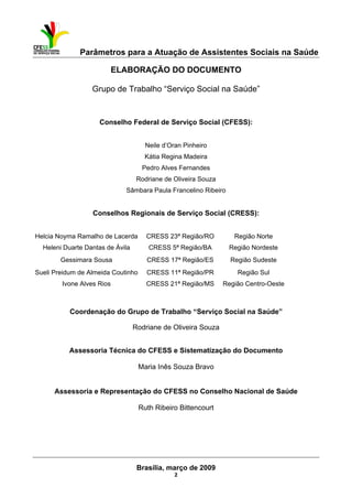 Parâmetros para a Atuação de Assistentes Sociais na Saúde
 
Brasília, março de 2009
2
ELABORAÇÃO DO DOCUMENTO
Grupo de Trabalho “Serviço Social na Saúde”
Conselho Federal de Serviço Social (CFESS):
Neile d’Oran Pinheiro
Kátia Regina Madeira
Pedro Alves Fernandes
Rodriane de Oliveira Souza
Sâmbara Paula Francelino Ribeiro
Conselhos Regionais de Serviço Social (CRESS):
Helcia Noyma Ramalho de Lacerda CRESS 23ª Região/RO Região Norte
Heleni Duarte Dantas de Ávila CRESS 5ª Região/BA Região Nordeste
Gessimara Sousa CRESS 17ª Região/ES Região Sudeste
Sueli Preidum de Almeida Coutinho CRESS 11ª Região/PR Região Sul
Ivone Alves Rios CRESS 21ª Região/MS Região Centro-Oeste
Coordenação do Grupo de Trabalho “Serviço Social na Saúde”
Rodriane de Oliveira Souza
Assessoria Técnica do CFESS e Sistematização do Documento
Maria Inês Souza Bravo
Assessoria e Representação do CFESS no Conselho Nacional de Saúde
Ruth Ribeiro Bittencourt
 