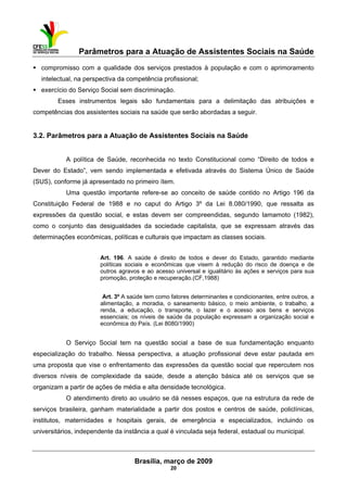 Parâmetros para a Atuação de Assistentes Sociais na Saúde
 
Brasília, março de 2009
20
compromisso com a qualidade dos serviços prestados à população e com o aprimoramento
intelectual, na perspectiva da competência profissional;
exercício do Serviço Social sem discriminação.
Esses instrumentos legais são fundamentais para a delimitação das atribuições e
competências dos assistentes sociais na saúde que serão abordadas a seguir.
3.2. Parâmetros para a Atuação de Assistentes Sociais na Saúde
A política de Saúde, reconhecida no texto Constitucional como “Direito de todos e
Dever do Estado”, vem sendo implementada e efetivada através do Sistema Único de Saúde
(SUS), conforme já apresentado no primeiro ítem.
Uma questão importante refere-se ao conceito de saúde contido no Artigo 196 da
Constituição Federal de 1988 e no caput do Artigo 3º da Lei 8.080/1990, que ressalta as
expressões da questão social, e estas devem ser compreendidas, segundo Iamamoto (1982),
como o conjunto das desigualdades da sociedade capitalista, que se expressam através das
determinações econômicas, políticas e culturais que impactam as classes sociais.
Art. 196. A saúde é direito de todos e dever do Estado, garantido mediante
políticas sociais e econômicas que visem à redução do risco de doença e de
outros agravos e ao acesso universal e igualitário às ações e serviços para sua
promoção, proteção e recuperação.(CF,1988)
Art. 3º A saúde tem como fatores determinantes e condicionantes, entre outros, a
alimentação, a moradia, o saneamento básico, o meio ambiente, o trabalho, a
renda, a educação, o transporte, o lazer e o acesso aos bens e serviços
essenciais; os níveis de saúde da população expressam a organização social e
econômica do País. (Lei 8080/1990)
O Serviço Social tem na questão social a base de sua fundamentação enquanto
especialização do trabalho. Nessa perspectiva, a atuação profissional deve estar pautada em
uma proposta que vise o enfrentamento das expressões da questão social que repercutem nos
diversos níveis de complexidade da saúde, desde a atenção básica até os serviços que se
organizam a partir de ações de média e alta densidade tecnológica.
O atendimento direto ao usuário se dá nesses espaços, que na estrutura da rede de
serviços brasileira, ganham materialidade a partir dos postos e centros de saúde, policlínicas,
institutos, maternidades e hospitais gerais, de emergência e especializados, incluindo os
universitários, independente da instância a qual é vinculada seja federal, estadual ou municipal.
 