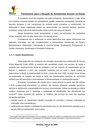 Parâmetros para a Atuação de Assistentes Sociais na Saúde
 
Brasília, março de 2009
21
                                                           
O assistente social tem ampliado sua ação profissional, transcendendo a ação direta
com usuários e atuando também em planejamento, gestão, assessoria, investigação, formação de
recursos humanos e nos mecanismos de controle social (conselhos e conferências). As
atribuições a serem explicitadas podem ser desenvolvidas nos diversos espaços, havendo,
entretanto, predominância de determinadas ações a partir das áreas de trabalho.
Nessa perspectiva, serão apresentadas, a seguir, as atribuições dos assistentes
sociais na saúde, tanto na ação direta como nos demais níveis.
Considera-se que o profissional na saúde desenvolve suas ações profissionais nas
seguintes dimensões, que são complementares e indissociáveis: Assistencial; em Equipe;
Socioeducativa; Mobilização, Participação e Controle Social; Investigação, Planejamento e
Gestão; Assessoria, Qualificação e Formação Profissional.
3. 2. 1. Ações Assistenciais
Estas ações têm-se constituído nas principais demandas aos profissionais de Serviço
Social. Segundo Costa (2000), a inserção dos assistentes sociais nos serviços de saúde é
mediada pelo reconhecimento social da profissão e por um conjunto de necessidades que se
definem e redefinem a partir das condições históricas sob as quais a saúde pública se
desenvolveu no Brasil. A implementação do SUS, a partir dos anos 1990, vai exigir novas formas
de organização do trabalho em saúde, a partir das reivindicações históricas do movimento
sanitário que são exemplos a universalização, a descentralização e a participação popular.
Entretanto, contradições são criadas com a contra-reforma na saúde, que não viabiliza
o SUS constitucional, acarretando, no cotidiano dos serviços, diferentes questões operativas:
demora no atendimento, precariedade dos recursos, burocratização, ênfase na assistência médica
curativa, problemas com a qualidade e quantidade de atendimento, não atendimento aos
usuários15
. Estas questões vão aparecer no cotidiano dos serviços por meio das seguintes
demandas explícitas:
solução quanto ao atendimento (facilitar marcação de consultas e exames, solicitação de
internação, alta e transferência);
reclamação com relação a qualidade do atendimento e/ou ao não atendimento (relações com a
equipe, falta de medicamento, entre outros)
 
15
Este quadro está relacionado também com as condições concretas do trabalho dos profissionais: baixa remuneração;
precarização do trabalho; aumento e diversificação das atividades; redução de pessoal e carga horária excessiva.
 