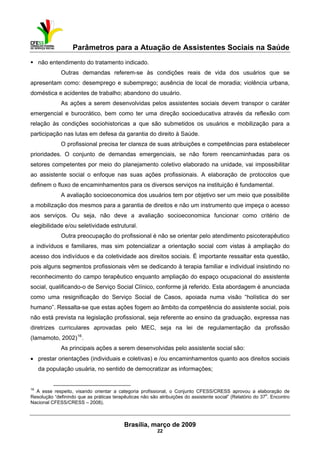 Parâmetros para a Atuação de Assistentes Sociais na Saúde
 
Brasília, março de 2009
22
                                                           
não entendimento do tratamento indicado.
Outras demandas referem-se às condições reais de vida dos usuários que se
apresentam como: desemprego e subemprego; ausência de local de moradia; violência urbana,
doméstica e acidentes de trabalho; abandono do usuário.
As ações a serem desenvolvidas pelos assistentes sociais devem transpor o caráter
emergencial e burocrático, bem como ter uma direção socioeducativa através da reflexão com
relação às condições sociohistoricas a que são submetidos os usuários e mobilização para a
participação nas lutas em defesa da garantia do direito à Saúde.
O profissional precisa ter clareza de suas atribuições e competências para estabelecer
prioridades. O conjunto de demandas emergenciais, se não forem reencaminhadas para os
setores competentes por meio do planejamento coletivo elaborado na unidade, vai impossibilitar
ao assistente social o enfoque nas suas ações profissionais. A elaboração de protocolos que
definem o fluxo de encaminhamentos para os diversos serviços na instituição é fundamental.
A avaliação socioeconomica dos usuários tem por objetivo ser um meio que possibilite
a mobilização dos mesmos para a garantia de direitos e não um instrumento que impeça o acesso
aos serviços. Ou seja, não deve a avaliação socioeconomica funcionar como critério de
elegibilidade e/ou seletividade estrutural.
Outra preocupação do profissional é não se orientar pelo atendimento psicoterapêutico
a indivíduos e familiares, mas sim potencializar a orientação social com vistas à ampliação do
acesso dos indivíduos e da coletividade aos direitos sociais. É importante ressaltar esta questão,
pois alguns segmentos profissionais vêm se dedicando à terapia familiar e individual insistindo no
reconhecimento do campo terapêutico enquanto ampliação do espaço ocupacional do assistente
social, qualificando-o de Serviço Social Clínico, conforme já referido. Esta abordagem é anunciada
como uma resignificação do Serviço Social de Casos, apoiada numa visão “holística do ser
humano”. Ressalta-se que estas ações fogem ao âmbito da competência do assistente social, pois
não está prevista na legislação profissional, seja referente ao ensino da graduação, expressa nas
diretrizes curriculares aprovadas pelo MEC, seja na lei de regulamentação da profissão
(Iamamoto, 2002)16
.
As principais ações a serem desenvolvidas pelo assistente social são:
• prestar orientações (individuais e coletivas) e /ou encaminhamentos quanto aos direitos sociais
da população usuária, no sentido de democratizar as informações;
 
16
A esse respeito, visando orientar a categoria profissional, o Conjunto CFESS/CRESS aprovou a elaboração de
Resolução “definindo que as práticas terapêuticas não são atribuições do assistente social” (Relatório do 37
o
. Encontro
Nacional CFESS/CRESS – 2008).
 