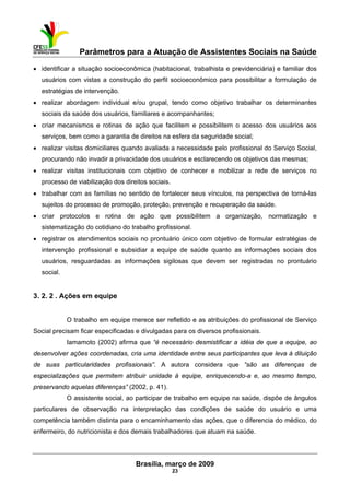Parâmetros para a Atuação de Assistentes Sociais na Saúde
 
Brasília, março de 2009
23
• identificar a situação socioeconômica (habitacional, trabalhista e previdenciária) e familiar dos
usuários com vistas a construção do perfil socioeconômico para possibilitar a formulação de
estratégias de intervenção.
• realizar abordagem individual e/ou grupal, tendo como objetivo trabalhar os determinantes
sociais da saúde dos usuários, familiares e acompanhantes;
• criar mecanismos e rotinas de ação que facilitem e possibilitem o acesso dos usuários aos
serviços, bem como a garantia de direitos na esfera da seguridade social;
• realizar visitas domiciliares quando avaliada a necessidade pelo profissional do Serviço Social,
procurando não invadir a privacidade dos usuários e esclarecendo os objetivos das mesmas;
• realizar visitas institucionais com objetivo de conhecer e mobilizar a rede de serviços no
processo de viabilização dos direitos sociais.
• trabalhar com as famílias no sentido de fortalecer seus vínculos, na perspectiva de torná-las
sujeitos do processo de promoção, proteção, prevenção e recuperação da saúde.
• criar protocolos e rotina de ação que possibilitem a organização, normatização e
sistematização do cotidiano do trabalho profissional.
• registrar os atendimentos sociais no prontuário único com objetivo de formular estratégias de
intervenção profissional e subsidiar a equipe de saúde quanto as informações sociais dos
usuários, resguardadas as informações sigilosas que devem ser registradas no prontuário
social.
3. 2. 2 . Ações em equipe
O trabalho em equipe merece ser refletido e as atribuições do profissional de Serviço
Social precisam ficar especificadas e divulgadas para os diversos profissionais.
Iamamoto (2002) afirma que “é necessário desmistificar a idéia de que a equipe, ao
desenvolver ações coordenadas, cria uma identidade entre seus participantes que leva à diluição
de suas particularidades profissionais”. A autora considera que “são as diferenças de
especializações que permitem atribuir unidade à equipe, enriquecendo-a e, ao mesmo tempo,
preservando aquelas diferenças” (2002, p. 41).
O assistente social, ao participar de trabalho em equipe na saúde, dispõe de ângulos
particulares de observação na interpretação das condições de saúde do usuário e uma
competência também distinta para o encaminhamento das ações, que o diferencia do médico, do
enfermeiro, do nutricionista e dos demais trabalhadores que atuam na saúde.
 