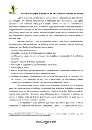 Parâmetros para a Atuação de Assistentes Sociais na Saúde
 
Brasília, março de 2009
24
                                                           
A partir do exposto, identifica-se que cada um desses profissionais, em decorrência de
sua formação, tem distintas competências e habilidades para desempenhar suas ações.
Concorda-se com Iamamoto (2002) que o trabalho coletivo não dilui as competências e
atribuições de cada profissional, mas, ao contrário, exige maior clareza no trato das mesmas. A
atuação em equipe, portanto, vai requerer do assistente social a observância dos seus princípios
ético-políticos, explicitados nos diversos documentos legais (Código de Ética Profissional e Lei de
Regulamentação da Profissão, ambos datados de 1993, e Diretrizes Curriculares da ABEPSS,
datada de 1996).
A equipe de saúde e / ou os empregadores, frente às condições de trabalho e/ou falta
de conhecimento das competências do assistente social, tem requisitado diversas ações aos
profissionais que não são atribuições dos mesmos, a saber:
marcação de consultas e exames;
solicitação e regulação de ambulância para remoção e alta;
identificação de vagas em outras unidades nas situações de necessidade de transferência
hospitalar;
pesagem e medição de crianças e gestantes;
convocação do responsável para informar sobre alta e óbito;
comunicação de óbitos;
emissão de declaração de comparecimento na unidade quando o atendimento for realizado por
quaisquer outros profissionais que não o Assistente Social.
montagem de processo e preenchimento de formulários para viabilização de Tratamento Fora
de Domicílio (TFD), medicação de alto custo e fornecimento de equipamentos (órteses,
próteses e meios auxiliares de locomoção) bem como a dispensação destes.
O assistente social tem tido, muitas vezes, dificuldades de dialogar com a equipe de
saúde para esclarecer suas atribuições e competências face à dinâmica de trabalho imposta nas
unidades de saúde em decorrência das pressões com relação a demanda e da fragmentação do
trabalho ainda existente17
. Entretanto, estas dificuldades devem impulsionar a realização de
reuniões e debates entre os diversos profissionais para o esclarecimento de suas ações e
estabelecimento de rotinas e planos de trabalho.
A alta hospitalar é outra demanda que precisa ser refletida pela equipe a fim de
estabelecer as atribuições dos diversos profissionais. Parte-se do pressuposto de que a
 
17
Estas dificuldades têm relação com a contra-reforma na saúde e as precárias condições de trabalho a que estão
submetidos todos os profissionais de saúde, conforme já sinalizado.
 