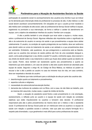 Parâmetros para a Atuação de Assistentes Sociais na Saúde
 
Brasília, março de 2009
25
participação do assistente social no acompanhamento dos usuários e/ou família é que vai indicar
se há demanda para intervenção direta do profissional no processo de alta. A alta médica e a alta
social devem acontecer concomitantemente. Em situações em que o usuário já tiver recebido a
alta médica sem condições de alta social, cabe ao profissional de Serviço Social notificar à equipe,
registrando no prontuário a sua intervenção, de forma a ratificar o caráter do atendimento em
equipe, com o objetivo de estabelecer interface do usuário / familiar com a equipe.
A alta a pedido também é uma situação que recai sobre a equipe e, muitas vezes,
sobre o profissional de Serviço Social. Algumas reflexões são importantes sobre o significado da
alta e da autonomia do usuário no serviço de saúde e que procedimentos a equipe deve adotar
coletivamente. O usuário, na condição de sujeito protagonista da sua história, deve ser autônomo
para decidir sobre os rumos do tratamento de saúde a ser adotado e a que procedimentos deve
ser submetido. Entretanto, vale questionar, de que protagonismo e autonomia está se falando,
posto que os usuários dos serviços de saúde pública são fruto de uma sociedade desigual e,
assim, como pode protagonizar o seu direito a saúde? O usuário, civilmente capaz, deve exercer o
seu direito de decidir sobre o seu tratamento e sobre que rituais deve adotar quanto ao destino de
sua saúde. Porém, deve também ser esclarecido quanto aos procedimentos e quanto ao
tratamento que será adotado e, em caso de solicitar a alta este usuário deverá ser abordado pela
equipe de saúde. Segundo o artigo 46, do Código de Ética Médica, os médicos só podem se
recusar a dar a alta a pedido ao usuário no caso de iminente risco de vida, em caso contrário,
deve ser respeitada a decisão do usuário.
Os fatores que mais contribuem para a solicitação de alta por parte dos usuários são:
desinformação quanto ao tratamento e procedimentos;
aspectos culturais e religiosos;
necessidade de sobrevivência/manutenção familiar;
demanda das mulheres de cuidados com os filhos, com a casa, de não faltar ao trabalho, pois
as mesmas têm assumido, muitas vezes, o papel de chefes de família.
Assim, a atuação do assistente social frente a este procedimento é o de orientação,
esclarecimento, e reflexão junto ao usuário e à equipe de saúde com relação às condições
objetivas que estão impulsionando os usuários a tomarem esta decisão. O profissional
responsável pela alta e pelos procedimentos da mesma deve ser o médico e não o assistente
social. O profissional de Serviço Social pode ser um interlocutor entre os usuários e a equipe de
saúde com relação a questões sociais e culturais, visto que pela sua própria formação há o
respeito pela diversidade, o que geralmente é mais difícil para outros profissionais de saúde.
 