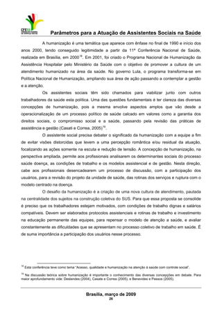 Parâmetros para a Atuação de Assistentes Sociais na Saúde
 
Brasília, março de 2009
26
A humanização é uma temática que aparece com ênfase no final de 1990 e início dos
anos 2000, tendo conseguido legitimidade a partir da 11ª Conferência Nacional de Saúde,
realizada em Brasília, em 200018
. Em 2001, foi criado o Programa Nacional de Humanização da
Assistência Hospitalar pelo Ministério da Saúde com o objetivo de promover a cultura de um
atendimento humanizado na área da saúde. No governo Lula, o programa transforma-se em
Política Nacional de Humanização, ampliando sua área de ação passando a contemplar a gestão
e a atenção.
Os assistentes sociais têm sido chamados para viabilizar junto com outros
trabalhadores da saúde esta política. Uma das questões fundamentais é ter clareza das diversas
concepções de humanização, pois a mesma envolve aspectos amplos que vão desde a
operacionalização de um processo político de saúde calcado em valores como a garantia dos
direitos sociais, o compromisso social e a saúde, passando pela revisão das práticas de
assistência e gestão (Casati e Correa, 2005)19
.
O assistente social precisa debater o significado da humanização com a equipe a fim
de evitar visões distorcidas que levem a uma percepção romântica e/ou residual da atuação,
focalizando as ações somente na escuta e redução de tensão. A concepção de humanização, na
perspectiva ampliada, permite aos profissionais analisarem os determinantes sociais do processo
saúde doença, as condições de trabalho e os modelos assistencial e de gestão. Nesta direção,
cabe aos profissionais desencadearem um processo de discussão, com a participação dos
usuários, para a revisão do projeto da unidade de saúde, das rotinas dos serviços e ruptura com o
modelo centrado na doença.
O desafio da humanização é a criação de uma nova cultura de atendimento, pautada
na centralidade dos sujeitos na construção coletiva do SUS. Para que essa proposta se consolide
é preciso que os trabalhadores estejam motivados, com condições de trabalho dignas e salários
compatíveis. Devem ser elaborados protocolos assistenciais e rotinas de trabalho e investimento
na educação permanente das equipes, para repensar o modelo de atenção a saúde, e avaliar
constantemente as dificuldades que se apresentam no processo coletivo de trabalho em saúde. É
de suma importância a participação dos usuários nesse processo.
                                                            
18
Esta conferência teve como tema “Acesso, qualidade e humanização na atenção à saúde com controle social”.
19
Na discussão teórica sobre humanização é importante o conhecimento das diversas concepções em debate. Para
maior aprofundamento vide: Deslandes (2004), Casate e Correa (2005), e Benevides e Passos (2005).
 