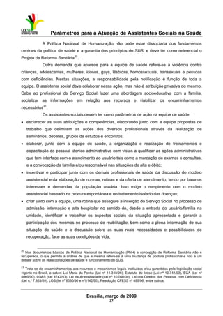 Parâmetros para a Atuação de Assistentes Sociais na Saúde
 
Brasília, março de 2009
27
A Política Nacional de Humanização não pode estar dissociada dos fundamentos
centrais da política de saúde e a garantia dos princípios do SUS, e deve ter como referencial o
Projeto de Reforma Sanitária20
.
Outra demanda que aparece para a equipe de saúde refere-se à violência contra
crianças, adolescentes, mulheres, idosos, gays, lésbicas, homossexuais, transexuais e pessoas
com deficiências. Nestas situações, a responsabilidade pela notificação é função de toda a
equipe. O assistente social deve colaborar nessa ação, mas não é atribuição privativa do mesmo.
Cabe ao profissional de Serviço Social fazer uma abordagem socioeducativa com a família,
socializar as informações em relação aos recursos e viabilizar os encaminhamentos
necessários21
.
Os assistentes sociais devem ter como parâmetros de ação na equipe de saúde:
• esclarecer as suas atribuições e competências, elaborando junto com a equipe propostas de
trabalho que delimitem as ações dos diversos profissionais através da realização de
seminários, debates, grupos de estudos e encontros;
• elaborar, junto com a equipe de saúde, a organização e realização de treinamentos e
capacitação do pessoal técnico-administrativo com vistas a qualificar as ações administrativas
que tem interface com o atendimento ao usuário tais como a marcação de exames e consultas,
e a convocação da família e/ou responsável nas situações de alta e óbito;
• incentivar e participar junto com os demais profissionais de saúde da discussão do modelo
assistencial e da elaboração de normas, rotinas e da oferta de atendimento, tendo por base os
interesses e demandas da população usuária. Isso exige o rompimento com o modelo
assistencial baseado na procura espontânea e no tratamento isolado das doenças;
• criar junto com a equipe, uma rotina que assegure a inserção do Serviço Social no processo de
admissão, internação e alta hospitalar no sentido de, desde a entrada do usuário/família na
unidade, identificar e trabalhar os aspectos sociais da situação apresentada e garantir a
participação dos mesmos no processo de reabilitação, bem como a plena informação de sua
situação de saúde e a discussão sobre as suas reais necessidades e possibilidades de
recuperação, face as suas condições de vida;
                                                            
20
Nos documentos básicos da Política Nacional de Humanização (PNH) a concepção de Reforma Sanitária não é
recuperada, o que permite a análise de que a mesma refere-se a uma mudança de postura profissional e não a um
debate sobre as reais condições de saúde e funcionamento do SUS.
21
 Trata-se de encaminhamentos aos recursos e mecanismos legais instituídos e/ou garantidos pela legislação social
vigente no Brasil, a saber: Lei Maria da Penha (Lei nº 11.340/06), Estatuto do Idoso (Lei nº 10.741/03), ECA (Lei nº
8069/90), LOAS (Lei 8742/93), Lei da Acessibilidade (Lei nº 10.098/00), Lei dos Direitos das Pessoas com Deficiência
(Lei n.º 7.853/89), LOS (lei nº 8080/90 e nº8142/90), Resolução CFESS nº 489/06, entre outros.
 