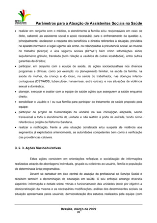 Parâmetros para a Atuação de Assistentes Sociais na Saúde
 
Brasília, março de 2009
28
• realizar em conjunto com o médico, o atendimento à família e/ou responsáveis em caso de
óbito, cabendo ao assistente social o apoio necessário para o enfrentamento da questão e,
principalmente, esclarecer a respeito dos benefícios e direitos referentes à situação, previstos
no aparato normativo e legal vigente tais como, os relacionados à previdência social, ao mundo
do trabalho (licença) e aos seguros sociais (DPVAT) bem como informações sobre
sepultamento gratuito, translado (com relação a usuários de outras localidades), entre outras
garantias de direitos;
• participar, em conjunto com a equipe de saúde, de ações socioeducativas nos diversos
programas e clínicas, como por exemplo: no planejamento familiar, na saúde da família, na
saúde da mulher, da criança e do idoso, na saúde do trabalhador, nas doenças infecto-
contagiosas (DST/AIDS, tuberculose, hanseníase, entre outras), e nas situações de violência
sexual e doméstica;
• planejar, executar e avaliar com a equipe de saúde ações que assegurem a saúde enquanto
direito;
• sensibilizar o usuário e / ou sua família para participar do tratamento de saúde proposto pela
equipe;
• participar do projeto de humanização da unidade na sua concepção ampliada, sendo
transversal a todo o atendimento da unidade e não restrito à porta de entrada, tendo como
referência o projeto de Reforma Sanitária.
• realizar a notificação, frente a uma situação constatada e/ou suspeita de violência aos
segmentos já explicitados anteriormente, as autoridades competentes bem como a verificação
das providências cabíveis.
3. 2. 3. Ações Socioeducativas
Estas ações consistem em orientações reflexivas e socialização de informações
realizadas através de abordagens individuais, grupais ou coletivas ao usuário, família e população
de determinada área programática.
Devem se constituir em eixo central de atuação do profissional de Serviço Social e
recebem também a denominação de educação em saúde. O seu enfoque abrange diversos
aspectos: informação e debate sobre rotinas e funcionamento das unidades tendo por objetivo a
democratização da mesma e as necessárias modificações; análise dos determinantes sociais da
situação apresentada pelos usuários; democratização dos estudos realizados pela equipe (com
 