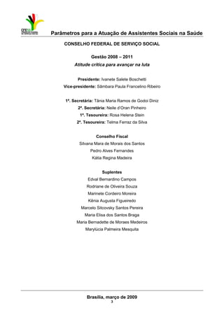Parâmetros para a Atuação de Assistentes Sociais na Saúde
 
Brasília, março de 2009
3
CONSELHO FEDERAL DE SERVIÇO SOCIAL
Gestão 2008 – 2011
Atitude crítica para avançar na luta
Presidente: Ivanete Salete Boschetti
Vice-presidente: Sâmbara Paula Francelino Ribeiro
1ª. Secretária: Tânia Maria Ramos de Godoi Diniz
2ª. Secretária: Neile d’Oran Pinheiro
1ª. Tesoureira: Rosa Helena Stein
2ª. Tesoureira: Telma Ferraz da Silva
Conselho Fiscal
Silvana Mara de Morais dos Santos
Pedro Alves Fernandes
Kátia Regina Madeira
Suplentes
Edval Bernardino Campos
Rodriane de Oliveira Souza
Marinete Cordeiro Moreira
Kênia Augusta Figueiredo
Marcelo Sitcovsky Santos Pereira
Maria Elisa dos Santos Braga
Maria Bernadette de Moraes Medeiros
Marylúcia Palmeira Mesquita
 