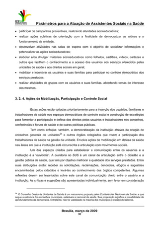 Parâmetros para a Atuação de Assistentes Sociais na Saúde
 
Brasília, março de 2009
30
                                                           
• participar de campanhas preventivas, realizando atividades socioeducativas;
• realizar ações coletivas de orientação com a finalidade de democratizar as rotinas e o
funcionamento da unidade;
• desenvolver atividades nas salas de espera com o objetivo de socializar informações e
potencializar as ações socioeducativas;
• elaborar e/ou divulgar materiais socioeducativos como folhetos, cartilhas, vídeos, cartazes e
outros que facilitem o conhecimento e o acesso dos usuários aos serviços oferecidos pelas
unidades de saúde e aos direitos sociais em geral;
• mobilizar e incentivar os usuários e suas famílias para participar no controle democrático dos
serviços prestados;
• realizar atividades de grupos com os usuários e suas famílias, abordando temas de interesse
dos mesmos.
3. 2. 4. Ações de Mobilização, Participação e Controle Social
Estas ações estão voltadas prioritariamente para a inserção dos usuários, familiares e
trabalhadores de saúde nos espaços democráticos de controle social e construção de estratégias
para fomentar a participação e defesa dos direitos pelos usuários e trabalhadores nos conselhos,
conferências e fóruns de saúde e de outras políticas públicas.
Tem como enfoque, também, a democratização da instituição através da criação de
conselhos gestores de unidades24
e outros órgãos colegiados que visem a participação dos
trabalhadores de saúde na gestão da unidade. Envolve ações de mobilização em defesa da saúde
nas áreas em que a instituição está circunscrita e articulação com movimentos sociais.
Um dos espaços criados para estabelecer a comunicação entre os usuários e a
instituição é a “ouvidoria”. A ouvidoria no SUS é um canal de articulação entre o cidadão e a
gestão pública de saúde, que tem por objetivo melhorar a qualidade dos serviços prestados. Entre
suas atribuições estão: receber as solicitações, reclamações, denúncias, elogios e sugestões
encaminhadas pelos cidadãos e levá-las ao conhecimento dos órgãos competentes. Algumas
reflexões devem ser levantadas sobre este canal de comunicação direto entre o usuário e a
instituição. As críticas e sugestões são apresentadas individualmente, sem levar em consideração
 
24
O Conselho Gestor de Unidades de Saúde é um mecanismo proposto pelas Conferências Nacionais de Saúde, e que
segue a estrutura dos conselhos municipais, estaduais e nacional de saúde. Sua proposição significa a possibilidade de
aprofundamento da democracia. Entretanto, não foi viabilizado na maioria dos municípios e estados brasileiros.
 