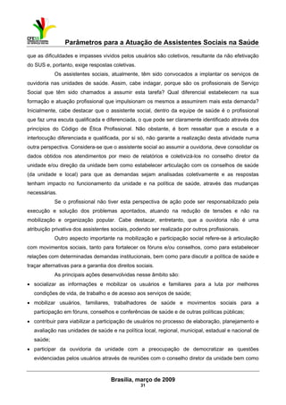 Parâmetros para a Atuação de Assistentes Sociais na Saúde
 
Brasília, março de 2009
31
que as dificuldades e impasses vividos pelos usuários são coletivos, resultante da não efetivação
do SUS e, portanto, exige respostas coletivas.
Os assistentes sociais, atualmente, têm sido convocados a implantar os serviços de
ouvidoria nas unidades de saúde. Assim, cabe indagar, porque são os profissionais de Serviço
Social que têm sido chamados a assumir esta tarefa? Qual diferencial estabelecem na sua
formação e atuação profissional que impulsionam os mesmos a assumirem mais esta demanda?
Inicialmente, cabe destacar que o assistente social, dentro da equipe de saúde é o profissional
que faz uma escuta qualificada e diferenciada, o que pode ser claramente identificado através dos
princípios do Código de Ética Profissional. Não obstante, é bom ressaltar que a escuta e a
interlocução diferenciada e qualificada, por si só, não garante a realização desta atividade numa
outra perspectiva. Considera-se que o assistente social ao assumir a ouvidoria, deve consolidar os
dados obtidos nos atendimentos por meio de relatórios e coletivizá-los no conselho diretor da
unidade e/ou direção da unidade bem como estabelecer articulação com os conselhos de saúde
(da unidade e local) para que as demandas sejam analisadas coletivamente e as respostas
tenham impacto no funcionamento da unidade e na política de saúde, através das mudanças
necessárias.
Se o profissional não tiver esta perspectiva de ação pode ser responsabilizado pela
execução e solução dos problemas apontados, atuando na redução de tensões e não na
mobilização e organização popular. Cabe destacar, entretanto, que a ouvidoria não é uma
atribuição privativa dos assistentes sociais, podendo ser realizada por outros profissionais.
Outro aspecto importante na mobilização e participação social refere-se à articulação
com movimentos sociais, tanto para fortalecer os fóruns e/ou conselhos, como para estabelecer
relações com determinadas demandas institucionais, bem como para discutir a política de saúde e
traçar alternativas para a garantia dos direitos sociais.
As principais ações desenvolvidas nesse âmbito são:
• socializar as informações e mobilizar os usuários e familiares para a luta por melhores
condições de vida, de trabalho e de acesso aos serviços de saúde;
• mobilizar usuários, familiares, trabalhadores de saúde e movimentos sociais para a
participação em fóruns, conselhos e conferências de saúde e de outras políticas públicas;
• contribuir para viabilizar a participação de usuários no processo de elaboração, planejamento e
avaliação nas unidades de saúde e na política local, regional, municipal, estadual e nacional de
saúde;
• participar da ouvidoria da unidade com a preocupação de democratizar as questões
evidenciadas pelos usuários através de reuniões com o conselho diretor da unidade bem como
 