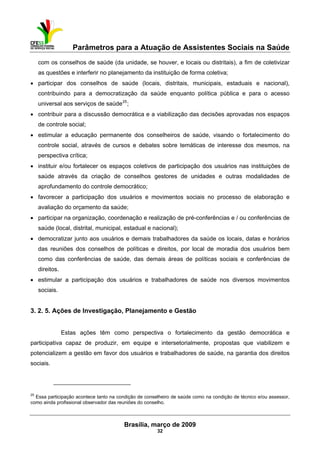 Parâmetros para a Atuação de Assistentes Sociais na Saúde
 
Brasília, março de 2009
32
                                                           
com os conselhos de saúde (da unidade, se houver, e locais ou distritais), a fim de coletivizar
as questões e interferir no planejamento da instituição de forma coletiva;
• participar dos conselhos de saúde (locais, distritais, municipais, estaduais e nacional),
contribuindo para a democratização da saúde enquanto política pública e para o acesso
universal aos serviços de saúde25
;
• contribuir para a discussão democrática e a viabilização das decisões aprovadas nos espaços
de controle social;
• estimular a educação permanente dos conselheiros de saúde, visando o fortalecimento do
controle social, através de cursos e debates sobre temáticas de interesse dos mesmos, na
perspectiva crítica;
• instituir e/ou fortalecer os espaços coletivos de participação dos usuários nas instituições de
saúde através da criação de conselhos gestores de unidades e outras modalidades de
aprofundamento do controle democrático;
• favorecer a participação dos usuários e movimentos sociais no processo de elaboração e
avaliação do orçamento da saúde;
• participar na organização, coordenação e realização de pré-conferências e / ou conferências de
saúde (local, distrital, municipal, estadual e nacional);
• democratizar junto aos usuários e demais trabalhadores da saúde os locais, datas e horários
das reuniões dos conselhos de políticas e direitos, por local de moradia dos usuários bem
como das conferências de saúde, das demais áreas de políticas sociais e conferências de
direitos.
• estimular a participação dos usuários e trabalhadores de saúde nos diversos movimentos
sociais.
3. 2. 5. Ações de Investigação, Planejamento e Gestão
Estas ações têm como perspectiva o fortalecimento da gestão democrática e
participativa capaz de produzir, em equipe e intersetorialmente, propostas que viabilizem e
potencializem a gestão em favor dos usuários e trabalhadores de saúde, na garantia dos direitos
sociais.
 
25
Essa participação acontece tanto na condição de conselheiro de saúde como na condição de técnico e/ou assessor,
como ainda profissional observador das reuniões do conselho.
 