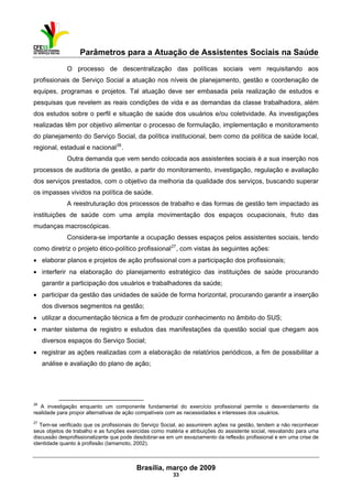 Parâmetros para a Atuação de Assistentes Sociais na Saúde
 
Brasília, março de 2009
33
                                                           
O processo de descentralização das políticas sociais vem requisitando aos
profissionais de Serviço Social a atuação nos níveis de planejamento, gestão e coordenação de
equipes, programas e projetos. Tal atuação deve ser embasada pela realização de estudos e
pesquisas que revelem as reais condições de vida e as demandas da classe trabalhadora, além
dos estudos sobre o perfil e situação de saúde dos usuários e/ou coletividade. As investigações
realizadas têm por objetivo alimentar o processo de formulação, implementação e monitoramento
do planejamento do Serviço Social, da política institucional, bem como da política de saúde local,
regional, estadual e nacional26
.
Outra demanda que vem sendo colocada aos assistentes sociais é a sua inserção nos
processos de auditoria de gestão, a partir do monitoramento, investigação, regulação e avaliação
dos serviços prestados, com o objetivo da melhoria da qualidade dos serviços, buscando superar
os impasses vividos na política de saúde.
A reestruturação dos processos de trabalho e das formas de gestão tem impactado as
instituições de saúde com uma ampla movimentação dos espaços ocupacionais, fruto das
mudanças macroscópicas.
Considera-se importante a ocupação desses espaços pelos assistentes sociais, tendo
como diretriz o projeto ético-político profissional27
, com vistas às seguintes ações:
• elaborar planos e projetos de ação profissional com a participação dos profissionais;
• interferir na elaboração do planejamento estratégico das instituições de saúde procurando
garantir a participação dos usuários e trabalhadores da saúde;
• participar da gestão das unidades de saúde de forma horizontal, procurando garantir a inserção
dos diversos segmentos na gestão;
• utilizar a documentação técnica a fim de produzir conhecimento no âmbito do SUS;
• manter sistema de registro e estudos das manifestações da questão social que chegam aos
diversos espaços do Serviço Social;
• registrar as ações realizadas com a elaboração de relatórios periódicos, a fim de possibilitar a
análise e avaliação do plano de ação;
 
26
A investigação enquanto um componente fundamental do exercício profissional permite o desvendamento da
realidade para propor alternativas de ação compatíveis com as necessidades e interesses dos usuários.
27
Tem-se verificado que os profissionais do Serviço Social, ao assumirem ações na gestão, tendem a não reconhecer
seus objetos de trabalho e as funções exercidas como matéria e atribuições do assistente social, resvalando para uma
discussão desprofissionalizante que pode desdobrar-se em um esvaziamento da reflexão profissional e em uma crise de
identidade quanto à profissão (Iamamoto, 2002).
 