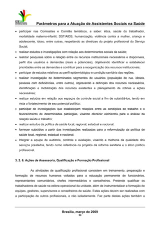 Parâmetros para a Atuação de Assistentes Sociais na Saúde
 
Brasília, março de 2009
34
• participar nas Comissões e Comitês temáticos, a saber: ética, saúde do trabalhador,
mortalidade materno-infantil, DST/AIDS, humanização, violência contra a mulher, criança e
adolescente, idoso, entre outras, respeitando as diretrizes do projeto profissional do Serviço
Social;
• realizar estudos e investigações com relação aos determinantes sociais da saúde;
• realizar pesquisas sobre a relação entre os recursos institucionais necessários e disponíveis,
perfil dos usuários e demandas (reais e potenciais), objetivando identificar e estabelecer
prioridades entre as demandas e contribuir para a reorganização dos recursos institucionais;
• participar de estudos relativos ao perfil epidemiológico e condição sanitária das regiões;
• realizar investigação de determinados segmentos de usuários (população de rua, idosos,
pessoas com deficiências, entre outros), objetivando a definição dos recursos necessários,
identificação e mobilização dos recursos existentes e planejamento de rotinas e ações
necessárias;
• realizar estudos em relação aos espaços de controle social a fim de subsidiá-los, tendo em
vista o fortalecimento de seu potencial político;
• participar de investigações que estabeleçam relações entre as condições de trabalho e o
favorecimento de determinadas patologias, visando oferecer elementos para a análise da
relação saúde e trabalho;
• realizar estudos da política de saúde local, regional, estadual e nacional.
• fornecer subsídios a partir das investigações realizadas para a reformulação da política de
saúde local, regional, estadual e nacional;
• Integrar a equipe de auditoria, controle e avaliação, visando a melhoria da qualidade dos
serviços prestados, tendo como referência os projetos da reforma sanitária e o ético político
profissional.
3. 2. 6. Ações de Assessoria, Qualificação e Formação Profissional
As atividades de qualificação profissional consistem em treinamento, preparação e
formação de recursos humanos voltados para a educação permanente de funcionários,
representantes comunitários, chefes intermediários e conselheiros. Pretende qualificar os
trabalhadores de saúde na esfera operacional da unidade, além de instrumentalizar a formação de
equipes, gestores, supervisores e conselheiros de saúde. Estas ações devem ser realizadas com
a participação de outros profissionais, e não isoladamente. Faz parte destas ações também a
 