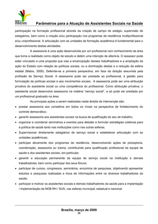 Parâmetros para a Atuação de Assistentes Sociais na Saúde
 
Brasília, março de 2009
35
participação na formação profissional através da criação de campo de estágio, supervisão de
estagiários, bem como a criação e/ou participação nos programas de residência multiprofissional
e/ou uniprofissional. A articulação com as unidades de formação acadêmica é fundamental para o
desenvolvimento destas atividades.
A assessoria é uma ação desenvolvida por um profissional com conhecimento da área
que toma a realidade como objeto de estudo e detém uma intenção de alterá-la. O assessor pode
estar vinculado a uma proposta que vise a emancipação desses trabalhadores e a ampliação da
ação do Estado com relação às políticas sociais, ou a dominação destas e a redução da esfera
estatal (Matos, 2006). Defende-se a primeira perspectiva, em face da direção assumida pela
profissão de Serviço Social. A assessoria pode ser prestada ao profissional, à gestão para
formulação de políticas sociais e aos movimentos sociais. A assessoria pode ser uma atribuição
privativa do assistente social ou uma competência do profissional. Como atribuição privativa, o
assistente social desenvolve assessoria na matéria “serviço social”, e só pode ser prestada por
um profissional graduado na área.
As principais ações a serem realizadas neste âmbito de intervenção são:
• prestar assessoria aos conselhos em todos os níveis na perspectiva de fortalecimento do
controle democrático;
• garantir assessoria aos assistentes sociais na busca de qualificação do seu de trabalho;
• organizar e coordenar seminários e eventos para debater e formular estratégias coletivas para
a política de saúde tanto nas instituições como nas outras esferas;
• Supervisionar diretamente estagiários de serviço social e estabelecer articulação com as
unidades acadêmicas;
• participar ativamente dos programas de residência, desenvolvendo ações de preceptoria,
coordenação, assessoria ou tutoria, contribuindo para qualificação profissional da equipe de
saúde e dos assistentes sociais, em particular;
• garantir a educação permanente da equipe de serviço social na instituição e demais
trabalhadores, bem como participar dos seus fóruns;
• participar de cursos, congressos, seminários, encontros de pesquisas, objetivando apresentar
estudos e pesquisas realizadas e troca de informações entre os diversos trabalhadores da
saúde;
• participar e motivar os assistentes sociais e demais trabalhadores da saúde para a implantação
/ implementação da NOB RH / SUS, nas esferas municipal, estadual e nacional;
 
