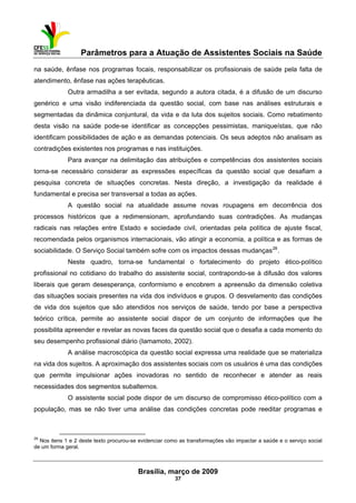 Parâmetros para a Atuação de Assistentes Sociais na Saúde
 
Brasília, março de 2009
37
                                                           
na saúde, ênfase nos programas focais, responsabilizar os profissionais de saúde pela falta de
atendimento, ênfase nas ações terapêuticas.
Outra armadilha a ser evitada, segundo a autora citada, é a difusão de um discurso
genérico e uma visão indiferenciada da questão social, com base nas análises estruturais e
segmentadas da dinâmica conjuntural, da vida e da luta dos sujeitos sociais. Como rebatimento
desta visão na saúde pode-se identificar as concepções pessimistas, maniqueístas, que não
identificam possibilidades de ação e as demandas potenciais. Os seus adeptos não analisam as
contradições existentes nos programas e nas instituições.
Para avançar na delimitação das atribuições e competências dos assistentes sociais
torna-se necessário considerar as expressões específicas da questão social que desafiam a
pesquisa concreta de situações concretas. Nesta direção, a investigação da realidade é
fundamental e precisa ser transversal a todas as ações.
A questão social na atualidade assume novas roupagens em decorrência dos
processos históricos que a redimensionam, aprofundando suas contradições. As mudanças
radicais nas relações entre Estado e sociedade civil, orientadas pela política de ajuste fiscal,
recomendada pelos organismos internacionais, vão atingir a economia, a política e as formas de
sociabilidade. O Serviço Social também sofre com os impactos dessas mudanças28
.
Neste quadro, torna-se fundamental o fortalecimento do projeto ético-político
profissional no cotidiano do trabalho do assistente social, contrapondo-se à difusão dos valores
liberais que geram desesperança, conformismo e encobrem a apreensão da dimensão coletiva
das situações sociais presentes na vida dos indivíduos e grupos. O desvelamento das condições
de vida dos sujeitos que são atendidos nos serviços de saúde, tendo por base a perspectiva
teórico crítica, permite ao assistente social dispor de um conjunto de informações que lhe
possibilita apreender e revelar as novas faces da questão social que o desafia a cada momento do
seu desempenho profissional diário (Iamamoto, 2002).
A análise macroscópica da questão social expressa uma realidade que se materializa
na vida dos sujeitos. A aproximação dos assistentes sociais com os usuários é uma das condições
que permite impulsionar ações inovadoras no sentido de reconhecer e atender as reais
necessidades dos segmentos subalternos.
O assistente social pode dispor de um discurso de compromisso ético-político com a
população, mas se não tiver uma análise das condições concretas pode reeditar programas e
 
28
Nos itens 1 e 2 deste texto procurou-se evidenciar como as transformações vão impactar a saúde e o serviço social
de um forma geral.
 