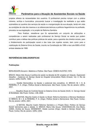 Parâmetros para a Atuação de Assistentes Sociais na Saúde
 
Brasília, março de 2009
38
projetos alheios às necessidades dos usuários. O profissional precisa romper com a prática
rotineira, acrítica e burocrática, procurando buscar a investigação da realidade a que estão
submetidos os usuários dos serviços de saúde e a reorganização da sua atuação, tendo em vista
as condições de vida dos mesmos e os referenciais teóricos e políticos hegemônicos na profissão,
previstos na sua legislação, e no projeto de Reforma Sanitária.
Para finalizar, ressalta-se que foi apresentado um conjunto de atribuições e
competências a serem realizadas pelo profissional de Serviço Social na saúde que podem
contribuir para a defesa das políticas públicas de saúde, para a garantia dos direitos sociais, para
o fortalecimento da participação social e das lutas dos sujeitos sociais, bem como para a
viabilização do Sistema Único de Saúde, inscrito na Constituição de 1988 e nas Leis 8080 e 8142
ambas datadas de 1990.
REFERÊNCIAS BIBLIOGRÁFICAS
Publicações
BERLINGUER,Giovanni. Medicina e Política. São Paulo: CEBES-HUCITEC,1978.
BRAVO, Maria Inês Souza A política de saúde na década de 90: projetos em disputa. Superando
Desafios - Cadernos do Serviço Social do Hospital Universitário Pedro Ernesto. Vol. 4. Rio de
Janeiro, UERJ /HUPE, 1999.
_______ Gestão Democrática na Saúde: o potencial dos conselhos. In: BRAVO, M. I. S. &
PEREIRA, P. A. (Orgs). Política Social e Democracia. São Paulo: Cortez; Rio de Janeiro: UERJ,
2001.
_______ Desafios Atuais do Controle Social no Sistema Único de Saúde (SUS). In: Serviço Social
& Sociedade. São Paulo: Cortez, n.88, 2006.
_______ & MATOS, Maurílio Castro A Saúde no Brasil: Reforma Sanitária e Ofensiva Neoliberal.
In: BRAVO, M. I. S. & PEREIRA, P. A. (Orgs). Política Social e Democracia. São Paulo: Cortez;
Rio de Janeiro: UERJ, 2001.
_______ & MATOS, Maurílio Castro Reforma Sanitária e o Projeto Ético- Político do Serviço
Social: elementos para o debate. In: BRAVO, Maria Inês Souza, VASCONCELOS, Ana Maria,
GAMA, Andréa de Souza, MONNERAT, Gisele Lavinas (Orgs). Saúde e Serviço Social. São
Paulo: Cortez; Rio de Janeiro: UERJ, 2004.
 