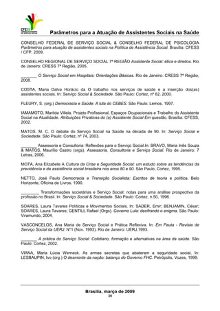 Parâmetros para a Atuação de Assistentes Sociais na Saúde
 
Brasília, março de 2009
39
CONSELHO FEDERAL DE SERVIÇO SOCIAL & CONSELHO FEDERAL DE PSICOLOGIA
Parâmetros para atuação de assistentes sociais na Política de Assistência Social. Brasília: CFESS
/ CFP, 2009.
CONSELHO REGIONAL DE SERVIÇO SOCIAL 7ª REGIÃO Assistente Social: ética e direitos. Rio
de Janeiro: CRESS 7ª Região, 2005.
_______ O Serviço Social em Hospitais: Orientações Básicas. Rio de Janeiro: CRESS 7ª Região,
2008.
COSTA, Maria Dalva Horácio da O trabalho nos serviços de saúde e a inserção dos(as)
assistentes sociais. In: Serviço Social & Sociedade. São Paulo: Cortez, nº 62, 2000.
FLEURY, S. (org.) Democracia e Saúde: A luta do CEBES. São Paulo: Lemos, 1997.
IAMAMOTO, Marilda Villela. Projeto Profissional, Espaços Ocupacionais e Trabalho do Assistente
Social na Atualidade. Atribuições Privativas do (a) Assistente Social Em questão. Brasília: CFESS,
2002.
MATOS, M. C. O debate do Serviço Social na Saúde na década de 90. In: Serviço Social e
Sociedade. São Paulo: Cortez, nº 74, 2003.
_______ Assessoria e Consultoria: Reflexões para o Serviço Social.In: BRAVO, Maria Inês Souza
& MATOS, Maurílio Castro (orgs). Assessoria, Consultoria e Serviço Social. Rio de Janeiro: 7
Letras, 2006.
MOTA, Ana Elizabete A Cultura da Crise e Seguridade Social: um estudo sobre as tendências da
previdência e da assistência social brasileira nos anos 80 e 90. São Paulo, Cortez, 1995.
NETTO, José Paulo Democracia e Transição Socialista: Escritos de teoria e política. Belo
Horizonte, Oficina de Livros. 1990.
________ Transformações societárias e Serviço Social: notas para uma análise prospectiva da
profissão no Brasil. In: Serviço Social & Sociedade. São Paulo: Cortez, n.50, 1996.
SOARES, Laura Tavares Políticas e Movimentos Sociais. In: SADER, Emir; BENJAMIN, César;
SOARES, Laura Tavares; GENTILI, Rafael (Orgs). Governo Lula: decifrando o enigma. São Paulo:
Viramundo, 2004.
VASCONCELOS, Ana Maria de Serviço Social e Prática Reflexiva. In: Em Pauta - Revista de
Serviço Social da UERJ. N°1 (Nov. 1993). Rio de Janeiro: UERJ,1993.
_______ A prática do Serviço Social: Cotidiano, formação e alternativas na área da saúde. São
Paulo: Cortez, 2002.
VIANA, Maria Lúcia Werneck. As armas secretas que abateram a seguridade social. In:
LESBAUPIN, Ivo (org.) O desmonte da nação: balanço do Governo FHC. Petrópolis, Vozes, 1999.
 