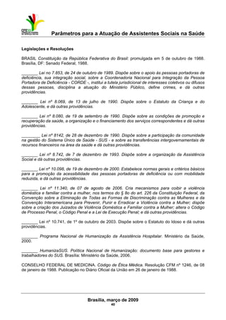 Parâmetros para a Atuação de Assistentes Sociais na Saúde
 
Brasília, março de 2009
40
Legislações e Resoluções
BRASIL Constituição da República Federativa do Brasil: promulgada em 5 de outubro de 1988.
Brasília, DF: Senado Federal, 1988.
_______ Lei no 7.853, de 24 de outubro de 1989. Dispõe sobre o apoio às pessoas portadoras de
deficiência, sua integração social, sobre a Coordenadoria Nacional para Integração da Pessoa
Portadora de Deficiência - CORDE -, institui a tutela jurisdicional de interesses coletivos ou difusos
dessas pessoas, disciplina a atuação do Ministério Público, define crimes, e dá outras
providências.
_______ Lei nº 8.069, de 13 de julho de 1990. Dispõe sobre o Estatuto da Criança e do
Adolescente, e dá outras providências.
_______ Lei nº 8.080, de 19 de setembro de 1990. Dispõe sobre as condições de promoção e
recuperação da saúde, a organização e o financiamento dos serviços correspondentes e dá outras
providências.
________ Lei nº 8142, de 28 de dezembro de 1990. Dispõe sobre a participação da comunidade
na gestão do Sistema Único de Saúde - SUS - e sobre as transferências intergovernamentais de
recursos financeiros na área da saúde e dá outras providências.
_______ Lei nº 8.742, de 7 de dezembro de 1993. Dispõe sobre a organização da Assistência
Social e dá outras providências.
_______ Lei nº 10.098, de 19 de dezembro de 2000. Estabelece normas gerais e critérios básicos
para a promoção da acessibilidade das pessoas portadoras de deficiência ou com mobilidade
reduzida, e dá outras providências.
_______ Lei nº 11.340, de 07 de agosto de 2006. Cria mecanismos para coibir a violência
doméstica e familiar contra a mulher, nos termos do § 8o do art. 226 da Constituição Federal, da
Convenção sobre a Eliminação de Todas as Formas de Discriminação contra as Mulheres e da
Convenção Interamericana para Prevenir, Punir e Erradicar a Violência contra a Mulher; dispõe
sobre a criação dos Juizados de Violência Doméstica e Familiar contra a Mulher; altera o Código
de Processo Penal, o Código Penal e a Lei de Execução Penal; e dá outras providências.
_______ Lei nº 10.741, de 1º de outubro de 2003. Dispõe sobre o Estatuto do Idoso e dá outras
providências.
_______ Programa Nacional de Humanização da Assistência Hospitalar. Ministério da Saúde,
2000.
_______ HumanizaSUS. Política Nacional de Humanização: documento base para gestores e
trabalhadores do SUS. Brasília: Ministério da Saúde, 2006.
CONSELHO FEDERAL DE MEDICINA. Código de Ética Médica. Resolução CFM nº 1246, de 08
de janeiro de 1988. Publicação no Diário Oficial da União em 26 de janeiro de 1988.
 