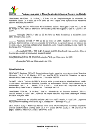 Parâmetros para a Atuação de Assistentes Sociais na Saúde
 
Brasília, março de 2009
41
CONSELHO FEDERAL DE SERVIÇO SOCIAL Lei de Regulamentação da Profissão de
Assistente Social. Lei nº 8662, de 07 de junho de 1993. Dispõe sobre a profissão de Assistente
Social e dá outras providências.
_______ Código de Ética Profissional dos Assistentes Sociais. Resolução CFESS nº 273, de 13
de março de 1993 com as alterações introduzidas pelas Resoluções CFESS n.º 290/94 e nº
293/94.
_______ Resolução CFESS n° 383, de 29 de março de 1999. Caracteriza o assistente social
como profissional de saúde.
_______ Resolução CFESS n° 489, de 03 de junho de 2006. Estabelece normas vedando
condutas discriminatórias ou preconceituosas, por orientação e expressão sexual por pessoas do
mesmo sexo, no exercício profissional do assistente social, regulamentando princípio inscrito no
Código de Ética Profissional.
_______ Resolução CFESS n° 493, de 21 de agosto de 2006. Dispõe sobre as condições éticas e
técnicas do exercício profissional do assistente social.
CONSELHO NACIONAL DE SAÚDE Resolução nº 218, de 06 de março de 1997.
_______ Resolução nº 287, de 08 de outubro de 1998.
Sítios Eletrônicos
BENEVIDES, Regina e PASSOS, Eduardo Humanização na saúde: um novo modismo? Interface
(Botucatu). Vol. 9, n° 17, Mar/Ago, 2005, pp. 389-394. ISSN 1414-3283. Disponível na página
eletrônica http://www.scielo.br. Acesso em 12 de março de 2009.
CASATE, Juliana Cristina e CORREA, Adriana Kátia Humanização do atendimento em saúde:
conhecimento veiculado na literatura brasileira de enfermagem. Revista Latino-Americana de
Enfermagem. vol.13, n° 1, Jan/fev, 2005. p.105-111. ISSN 0104-1169. Disponível na página
eletrônica http://www.scielo.br. Acesso em 12 de março de 2009.
CONSELHO FEDERAL DE SERVIÇO SOCIAL Relatório do 36º Encontro Nacional CFESS /
CRESS. Brasília, CFESS: 2007.Disponível na página eletrônica http://www.cfess.org.br. Acesso
em 11 de março de 2009.
_______ Relatório do 36º Encontro Nacional CFESS / CRESS. Brasília, CFESS: 2007.Disponível
na página eletrônica http://www.cfess.org.br. Acesso em 11 de março de 2009.
DESLANDES, Suely F. Análise do discurso oficial sobre a humanização da assistência hospitalar.
Ciência Saúde Coletiva. [online]. 2004, vol.9, n° 1 [citado 24 maio 2006], p 7-14. Disponível na
página eletrônica http://www.scielo.br ISSN 1413-8123.
 