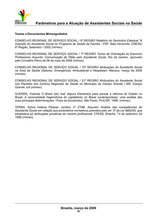 Parâmetros para a Atuação de Assistentes Sociais na Saúde
 
Brasília, março de 2009
42
Textos e Documentos Mimeografados
CONSELHO REGIONAL DE SERVIÇO SOCIAL / 6ª REGIÃO Relatório do Seminário Estadual “A
Inserção do Assistente Social no Programa de Saúde da Família - PSF. Belo Horizonte: CRESS/
6ª Região, Setembro / 2002 (mimeo).
CONSELHO REGIONAL DE SERVIÇO SOCIAL / 7ª REGIÃO Termo de Orientação ao Exercício
Profissional. Assunto: Comunicação de Óbito pelo Assistente Social. Rio de Janeiro, aprovado
pelo Conselho Pleno de 06 de maio de 2008 (mimeo).
CONSELHO REGIONAL DE SERVIÇO SOCIAL / 15ª REGIÃO Atribuições do Assistente Social
na Área da Saúde (Setores: Emergencial, Ambulatorial e Hospitalar). Manaus, março de 2006
(mimeo).
CONSELHO REGIONAL DE SERVIÇO SOCIAL / 21ª REGIÃO Atribuições do Assistente Social
nos Plantões dos Centros Regionais de Saúde no Município de Campo Grande / MS. Campo
Grande, s/d (mimeo).
GUERRA, Yolanda O Brasil (do) real: Alguns Elementos para pensar a reforma do Estado no
Brasil. A racionalidade hegemônica do capitalismo no Brasil contemporâneo: uma análise das
suas principais determinações. (Tese de Doutorado). São Paulo, PUC/SP, 1998. (mimeo).
TERRA, Sylvia Helena Parecer Jurídico nº 27/98. Assunto: Análise das competências do
Assistente Social em relação aos parâmetros normativos previstos pelo art. 5º da Lei 8662/93, que
estabelece as atribuições privativas do mesmo profissional. CFESS, Brasília, 13 de setembro de
1998 (mimeo).
 