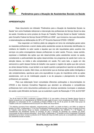 Parâmetros para a Atuação de Assistentes Sociais na Saúde
 
Brasília, março de 2009
5
                                                           
APRESENTAÇÃO
Esse documento ora intitulado “Parâmetros para a Atuação de Assistentes Sociais na
Saúde” tem como finalidade referenciar a intervenção dos profissionais de Serviço Social na área
da saúde. Constitui-se como produto do Grupo de Trabalho “Serviço Social na Saúde” instituído
pelo Conselho Federal de Serviço Social (CFESS) em 20081
, que incorporou nas suas discussões
e sistematizações as deliberações do 36º e 37º Encontro Nacional CFESS / CRESS2
.
Visa responder um histórico pleito da categoria em torno de orientações gerais sobre
as respostas profissionais a serem dadas pelos assistentes sociais às demandas identificadas no
cotidiano do trabalho no setor saúde e àquelas que ora são requisitadas pelos usuários dos
serviços ora pelos empregadores desses profissionais no setor saúde. Procura, nesse sentido,
expressar a totalidade das ações que são desenvolvidas pelos assistentes sociais na saúde,
considerando a particularidade das ações desenvolvidas nos programas de saúde bem como na
atenção básica, na média e alta complexidade em saúde. Por outro lado, a opção em não
estruturá-lo a partir dessas frentes de trabalho visa superar o registro de ações que são comuns
as várias dessas frentes, e que tendem a se repetir quando a perspectiva é apontar as atribuições
dos profissionais na saúde. Além disso, ao demonstrar que as diversas ações estão interligadas e
são complementares, aponta-se para uma equivalência no grau de importância entre as ações
assistenciais, com as de mobilização popular e as de pesquisa e planejamento do trabalho
profissional, por exemplo.
Para sua elaboração foram consultadas diferentes publicações e documentações do
CFESS e dos diversos Conselhos Regionais que abordam as atribuições e competências
profissionais bem como documentos publicados por diversas secretarias municipais e estaduais
de saúde e pelo Ministério da Saúde, que se sustentam a partir da Resolução nº 218, de 6/3/1997
 
1
Em 26 de março de 2008, é publicada a portaria CFESS nº 10, que institui o Grupo de Trabalho Serviço Social na
Saúde composto por um representante de CRESS de cada região do país e cinco conselheiros do CFESS. Devido a
alterações na composição do GT, é publicada a Portaria CFESS nº 02, de 26 de janeiro de 2009. Esse grupo de
Trabalho conta com a assessoria técnica da profª Dra. Maria Inês Souza Bravo.
2
Os referidos encontros foram realizados, respectivamente, em 2007, na cidade de Natal, e em 2008, na cidade de
Brasília. Em 2007, a Deliberação nº 14 do Eixo Fiscalização Profissional define que se deve “incluir no estudo do Grupo
de Trabalho sobre Serviço Social na Saúde, considerando as contribuições dos CRESS’s 7ª e 15ª Regiões, as
competências dos Assistentes Sociais no processo de alta e remoção de pacientes em unidades de saúde,
comunicação de óbito e demais atribuições”. Já em 2008, a Deliberação nº 18 também do Eixo Fiscalização Profissional
estabelece que se deve “concluir os estudos do GT Saúde até março de 2009, acerca de: a) competências e atribuições
dos assistentes sociais na saúde...”.
 