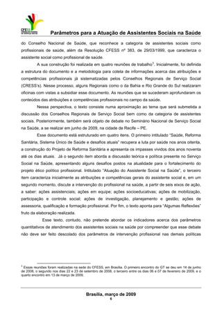 Parâmetros para a Atuação de Assistentes Sociais na Saúde
 
Brasília, março de 2009
6
                                                           
do Conselho Nacional de Saúde, que reconhece a categoria de assistentes sociais como
profissionais de saúde, além da Resolução CFESS nº 383, de 29/03/1999, que caracteriza o
assistente social como profissional de saúde.
A sua construção foi realizada em quatro reuniões de trabalho3
. Inicialmente, foi definida
a estrutura do documento e a metodologia para coleta de informações acerca das atribuições e
competências profissionais já sistematizadas pelos Conselhos Regionais de Serviço Social
(CRESS’s). Nesse processo, alguns Regionais como o da Bahia e Rio Grande do Sul realizaram
oficinas com vistas a subsidiar esse documento. As reuniões que se sucederam aprofundaram os
conteúdos das atribuições e competências profissionais no campo da saúde.
Nessa perspectiva, o texto consiste numa aproximação ao tema que será submetida a
discussão dos Conselhos Regionais de Serviço Social bem como da categoria de assistentes
sociais. Posteriormente, também será objeto de debate no Seminário Nacional de Serviço Social
na Saúde, a se realizar em junho de 2009, na cidade de Recife – PE.
Esse documento está estruturado em quatro itens. O primeiro intitulado “Saúde, Reforma
Sanitária, Sistema Único de Saúde e desafios atuais” recupera a luta por saúde nos anos oitenta,
a construção do Projeto de Reforma Sanitária e apresenta os impasses vividos dos anos noventa
até os dias atuais. Já o segundo item aborda a discussão teórica e política presente no Serviço
Social na Saúde, apresentando alguns desafios postos na atualidade para o fortalecimento do
projeto ético político profissional. Intitulado “Atuação do Assistente Social na Saúde”, o terceiro
item caracteriza inicialmente as atribuições e competências gerais do assistente social e, em um
segundo momento, discute a intervenção do profissional na saúde, a partir de seis eixos de ação,
a saber: ações assistenciais; ações em equipe; ações socioeducativas; ações de mobilização,
participação e controle social; ações de investigação, planejamento e gestão; ações de
assessoria, qualificação e formação profissional. Por fim, o texto aponta para “Algumas Reflexões”
fruto da elaboração realizada.
Esse texto, contudo, não pretende abordar os indicadores acerca dos parâmetros
quantitativos de atendimento dos assistentes sociais na saúde por compreender que esse debate
não deve ser feito descolado dos parâmetros de intervenção profissional nas demais políticas
 
3
Essas reuniões foram realizadas na sede do CFESS, em Brasília. O primeiro encontro do GT se deu em 14 de junho
de 2008, o segundo nos dias 22 e 23 de setembro de 2008, o terceiro entre os dias 06 e 07 de fevereiro de 2009, e o
quarto encontro em 13 de março de 2009.
 