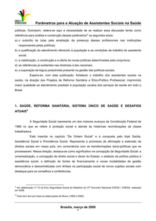Parâmetros para a Atuação de Assistentes Sociais na Saúde
 
Brasília, março de 2009
7
                                                           
públicas. Outrossim, reitera-se aqui a necessidade de se realizar essa discussão tendo como
referência para análise e construção desses parâmetros4
os seguintes eixos:
a) o subsídio às lutas pela ampliação da presença desses profissionais nas instituições
responsáveis pelas políticas;
b) a qualificação do atendimento oferecido à população e as condições de trabalho do assistente
social;
c) a viabilização, a construção e a oferta de novas políticas determinadas pela conjuntura;
d) as referências já existentes nas diretrizes e leis nacionais;
e) a superação da lógica produtivista presente na gestão das políticas sociais.
Espera-se, com esta publicação, fortalecer o trabalho dos assistentes sociais na
saúde, na direção dos Projetos de Reforma Sanitária e Ético-Político Profissional, imprimindo
maior qualidade ao atendimento prestado à população usuária dos serviços de saúde em todo o
Brasil.
 
 
1. SAÚDE, REFORMA SANITÁRIA, SISTEMA ÚNICO DE SAÚDE E DESAFIOS
ATUAIS5
A Seguridade Social representa um dos maiores avanços da Constituição Federal de
1988 no que se refere à proteção social e atende às históricas reivindicações da classe
trabalhadora.
Está inserida no capítulo “Da Ordem Social” e é composta pelo tripé Saúde,
Assistência Social e Previdência Social. Representa a promessa de afirmação e extensão de
direitos sociais em nosso país, em consonância com as transformações sócio-políticas que se
processaram. Nessa direção, destaca-se como significativo na concepção de Seguridade Social: a
universalização, a concepção de direito social e dever do Estado, o estatuto de política pública à
assistência social, a definição de fontes de financiamento e novas modalidades de gestão
democrática e descentralizada com ênfase na participação social de novos sujeitos sociais com
destaque para os conselhos e conferências.
 
4
Ver deliberação nº 15 do Eixo Seguridade Social do Relatório do 37º Encontro Nacional CFESS / CRESS, realizado
em 2008.
55
Este item tem por base as elaborações de Bravo (1999 e 2006).
 