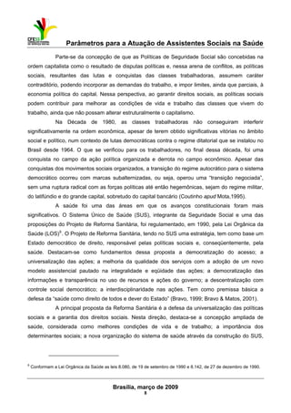 Parâmetros para a Atuação de Assistentes Sociais na Saúde
 
Brasília, março de 2009
8
                                                           
Parte-se da concepção de que as Políticas de Seguridade Social são concebidas na
ordem capitalista como o resultado de disputas políticas e, nessa arena de conflitos, as políticas
sociais, resultantes das lutas e conquistas das classes trabalhadoras, assumem caráter
contraditório, podendo incorporar as demandas do trabalho, e impor limites, ainda que parciais, à
economia política do capital. Nessa perspectiva, ao garantir direitos sociais, as políticas sociais
podem contribuir para melhorar as condições de vida e trabalho das classes que vivem do
trabalho, ainda que não possam alterar estruturalmente o capitalismo.
Na Década de 1980, as classes trabalhadoras não conseguiram interferir
significativamente na ordem econômica, apesar de terem obtido significativas vitórias no âmbito
social e político, num contexto de lutas democráticas contra o regime ditatorial que se instalou no
Brasil desde 1964. O que se verificou para os trabalhadores, no final dessa década, foi uma
conquista no campo da ação política organizada e derrota no campo econômico. Apesar das
conquistas dos movimentos sociais organizados, a transição do regime autocrático para o sistema
democrático ocorreu com marcas subalternizadas, ou seja, operou uma “transição negociada”,
sem uma ruptura radical com as forças políticas até então hegemônicas, sejam do regime militar,
do latifúndio e do grande capital, sobretudo do capital bancário (Coutinho apud Mota,1995).
A saúde foi uma das áreas em que os avanços constitucionais foram mais
significativos. O Sistema Único de Saúde (SUS), integrante da Seguridade Social e uma das
proposições do Projeto de Reforma Sanitária, foi regulamentado, em 1990, pela Lei Orgânica da
Saúde (LOS)6
. O Projeto de Reforma Sanitária, tendo no SUS uma estratégia, tem como base um
Estado democrático de direito, responsável pelas políticas sociais e, conseqüentemente, pela
saúde. Destacam-se como fundamentos dessa proposta a democratização do acesso; a
universalização das ações; a melhoria da qualidade dos serviços com a adoção de um novo
modelo assistencial pautado na integralidade e eqüidade das ações; a democratização das
informações e transparência no uso de recursos e ações do governo; a descentralização com
controle social democrático; a interdisciplinaridade nas ações. Tem como premissa básica a
defesa da “saúde como direito de todos e dever do Estado” (Bravo, 1999; Bravo & Matos, 2001).
A principal proposta da Reforma Sanitária é a defesa da universalização das políticas
sociais e a garantia dos direitos sociais. Nesta direção, destaca-se a concepção ampliada de
saúde, considerada como melhores condições de vida e de trabalho; a importância dos
determinantes sociais; a nova organização do sistema de saúde através da construção do SUS,
 
6
Conformam a Lei Orgânica da Saúde as leis 8.080, de 19 de setembro de 1990 e 8.142, de 27 de dezembro de 1990.
 