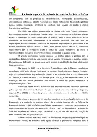 Parâmetros para a Atuação de Assistentes Sociais na Saúde
 
Brasília, março de 2009
9
em consonância com os princípios da intersetorialidade, integralidade, descentralização,
universalização, participação social e redefinição dos papéis institucionais das unidades políticas
(União, Estado, municípios, territórios) na prestação dos serviços de saúde; e efetivo
financiamento do Estado.
Em 1989, nas eleições presidenciais, há disputa entre dois Projetos Societários:
Democracia de Massas X Democracia Restrita (Netto, 1990), construídos na dinâmica da relação
Estado – Sociedade. O projeto Democracia de Massas prevê a ampla participação social
conjugando as instituições parlamentares e os sistemas partidários com uma rede de
organizações de base: sindicatos, comissões de empresas, organizações de profissionais e de
bairros, movimentos sociais urbanos e rurais. Esse projeto propõe articular a democracia
representativa com a democracia direta e atribui ao Estado democrático de direito a
responsabilidade e o dever de construir respostas às expressões da questão social.
O projeto Democracia Restrita restringe os direitos sociais e políticos com a
concepção de Estado mínimo, ou seja, máximo para o capital e mínimo para as questões sociais.
O enxugamento do Estado é a grande meta como também a substituição das lutas coletivas por
lutas corporativas.
Na década de 1990, com a derrota do Projeto Democracia de Massas, consolida-se
uma direção política das classes dominantes no processo de enfrentamento da crise brasileira,
cujas principais estratégias do grande capital passam a ser: acirrada crítica às conquistas sociais
da Constituição Federal de 1988 - com destaque para a concepção de Seguridade Social - e a
construção de uma cultura persuasiva para difundir e tornar seu projeto consensual e
compartilhado (Mota, 1995).
Verifica-se, nessa década, a afirmação das reformas de cunho neoliberal, defendida
pelas agências internacionais. O projeto do grande capital tem como vetores privilegiados,
segundo Mota (1995), a defesa do processo de privatização e a constituição do cidadão
consumidor.
Na defesa do processo de privatização, ressalta-se a mercantilização da Saúde e da
Previdência e a ampliação do assistencialismo. As principais diretrizes são: a Reforma da
Previdência inserida no bojo da Reforma do Estado, que vem sendo implantada paulatinamente e
possui características de uma contra-revolução (Guerra, 1998) ou contra-reforma; a defesa do
SUS para os pobres e a refilantropização da assistência social, com forte expansão da ação do
setor privado na área das políticas sociais.
A contra-reforma do Estado atingiu a Saúde através das proposições de restrição do
financiamento público; da dicotomia entre ações curativas e preventivas, rompendo com a
 