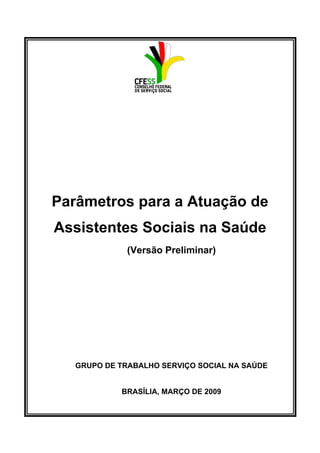 Parâmetros para a Atuação de
Assistentes Sociais na Saúde
(Versão Preliminar)
GRUPO DE TRABALHO SERVIÇO SOCIAL NA SAÚDE
BRASÍLIA, MARÇO DE 2009
 