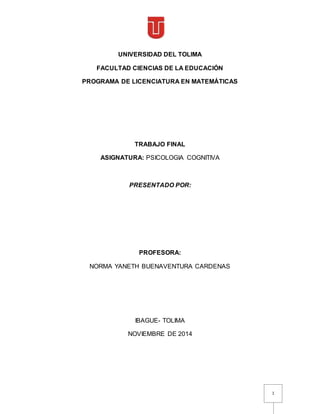 1
UNIVERSIDAD DEL TOLIMA
FACULTAD CIENCIAS DE LA EDUCACIÓN
PROGRAMA DE LICENCIATURA EN MATEMÁTICAS
TRABAJO FINAL
ASIGNATURA: PSICOLOGIA COGNITIVA
PRESENTADO POR:
PROFESORA:
NORMA YANETH BUENAVENTURA CARDENAS
IBAGUE- TOLIMA
NOVIEMBRE DE 2014
 