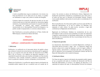 MUNICIPALIDAD
PROVINCIAL DE
AREQUIPA
IMPLA
Instituto Municipal
de Planeamiento
79
ni serán compatibles bajo ninguna consideración a los mismos. Las
Áreas de Protección no son aptas para el uso urbano, no pueden
ser habilitadas en ningún caso y tienen el carácter de Intangible.
Cualquier intento de ocupación de este tipo de suelo con los usos
urbanos tendrá que ser reprimido mediante los mecanismos legales
necesarios y los asentamientos que busquen la ocupación del suelo
no urbanizable no tendrán, bajo ninguna consideración
reconocimiento de la Municipalidad Provincial de Arequipa y no
podrán acceder al equipamiento ni a servicios urbanos básicos.
Esta Clasificación se encuentra graficada en el Plano: Ámbito del
PDM Arequipa y Clasificación General del Suelo.
TÍTULO III
ZONIFICACIÓN
CAPÍTULO 1: ZONIFICACIÓN Y COMPATIBILIDADES
1. Definiciones
Zonificación: La zonificación es el instrumento técnico de gestión urbana
que contiene el conjunto de normas técnicas urbanísticas para la regulación
del uso y la ocupación del suelo del ámbito de intervención de los PDM,
PDU y EU, en función a los objetivos de desarrollo sostenible y a la
capacidad de soporte del suelo, para localizar actividades con fines sociales
y económicos, como vivienda, recreación, protección y equipamiento; así
como la producción industrial, comercio, transportes y comunicaciones.
Objeto de la Zonificación: La zonificación regula el ejercicio del derecho de
propiedad predial respecto del uso y ocupación que se le puede dar al
mismo. Se concreta en planos de Zonificación Urbana, Reglamento de
Zonificación (parámetros urbanísticos y arquitectónicos para cada zona); y
el Índice de Usos para la Ubicación de Actividades Urbanas. Ninguna
norma puede establecer restricciones al uso de suelo no consideradas en la
zonificación.
Plano de Zonificación: Es el documento gráfico que forma parte del Plan de
Desarrollo Metropolitano, en el que se muestran los diferentes usos
asignados al suelo urbano. Su parte escrita, normativa y legal está
constituida por el Reglamento de Zonificación.
Reglamento de Zonificación: Establece las características de los usos
permisibles en cada una de las zonas señaladas en el plano de zonificación
y especifica sustancialmente las densidades poblacionales, los coeficientes
de edificación, las características del lote, los porcentajes de área libre y la
altura de edificación.
2. Disposiciones generales
Las disposiciones desarrolladas en el presente Reglamento constituyen el
instrumento técnico-normativo y legal para la ordenación integral del
territorio urbano de la ciudad de Arequipa y como tal regula y define el
régimen jurídico, administrativo y urbanístico del suelo y las edificaciones,
para la aplicación de las propuestas de Zonificación Urbana del Plan de
Desarrollo Metropolitano de la ciudad de Arequipa.
3. Zonificación Urbana
Con fines de regular el ejercicio del derecho de propiedad predial respecto
al uso y ocupación del suelo en el ámbito de intervención del Plan de
Desarrollo Metropolitano, en función a los objetivos de desarrollo y a la
capacidad de soporte del suelo, la Municipalidad Provincial de Arequipa
 