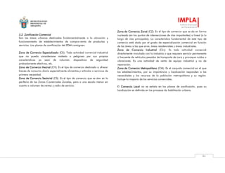 MUNICIPALIDAD
PROVINCIAL DE
AREQUIPA
IMPLA
Instituto Municipal
de Planeamiento
84
3.2 Zonificación Comercial
Son las áreas urbanas destinadas fundamentalmente a la ubicación y
funcionamiento de establecimientos de compra-venta de productos y
servicios. Los planos de zonificación del PDM consignan:
Zona de Comercio Especializado (CE): Toda actividad comercial-industrial
que no pueda considerarse molesta o peligrosa por sus propias
características ya sean de volumen. dispositivos de seguridad
probadamente efectivos, etc.
Zona de Comercio Vecinal (CV): Es el tipo de comercio destinado a ofrecer
bienes de consumo diario especialmente alimentos y artículos o servicios de
primera necesidad.
Zona de Comercio Sectorial (CS): Es el tipo de comercio que se dan en la
periferia de las Zonas Comerciales Zonales, pero a una escala menor en
cuanto a volumen de ventas y radio de servicio.
Zona de Comercio Zonal (CZ): Es el tipo de comercio que se da en forma
nucleada (en los puntos de intersecciones de vías importantes) o lineal (a lo
largo de vías principales). La característica fundamental de este tipo de
comercio está dada por el grado de especialización comercial en función
de las áreas a las que sirve: áreas residenciales y áreas industriales.
Zona de Comercio Industrial (CIn): Es toda actividad comercial
directamente vinculada con la industria o que requiere servicio permanente
o frecuente de vehículos pesados de transporte de cara y provoque ruidos o
vibraciones. Es una actividad de venta de equipo industrial y no de
reparación.
Zona de Comercio Metropolitano (CM): Es el conjunto comercial en el que
los establecimientos, por su importancia y localización responden a las
necesidades y los recursos de la población metropolitana y su región.
Incluye la mayoría de los servicios comerciales.
El Comercio Local no se señala en los planos de zonificación, pues su
localización es definida en los procesos de habilitación urbana.
 