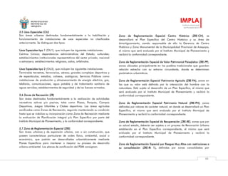 MUNICIPALIDAD
PROVINCIAL DE
AREQUIPA
IMPLA
Instituto Municipal
de Planeamiento
88
3.5 Usos Especiales (OU)
Son áreas urbanas destinadas fundamentalmente a la habilitación y
funcionamiento de instalaciones de usos especiales no clasificados
anteriormente. Se distinguen dos tipos:
Usos Especiales tipo 1 (OU1), que incluyen las siguientes instalaciones:
Centros Cívicos; dependencias administrativas del Estado; culturales;
establecimientos institucionales representativos del sector privado, nacional
o extranjero; establecimientos religiosos, asilos, orfelinatos.
Usos Especiales tipo 2 (OU2), que incluyen las siguientes instalaciones:
Terminales terrestres, ferroviarios, aéreos; grandes complejos deportivos y
de espectáculos, estadios, coliseos, zoológicos; Servicios Públicos como
instalaciones de producción y almacenamiento de energía eléctrica, gas,
telefonía, comunicaciones, agua potable y de tratamiento sanitario de
aguas servidas; establecimientos de seguridad y de las fuerzas armadas.
3.6 Zonas de Recreación (ZR)
Son áreas destinadas fundamentalmente a la realización de actividades
recreativas activas y/o pasivas, tales como Plazas, Parques, Campos
Deportivos, Juegos Infantiles y Clubes deportivos. Las áreas agrícolas
zonificadas como Zonas de Recreación, seguirán manteniendo su condición
hasta que se viabilice su incorporación como Zona de Recreación mediante
la evaluación de Planificación Integral y/o Plan Específico por parte del
Instituto Municipal de Planeamiento, y la conformidad correspondiente.
3.7 Zona de Reglamentación Especial (ZRE)
Son áreas urbanas y de expansión urbana, con o sin construcción, que
poseen características particulares de orden físico, ambiental, social o
económico, que podrán ser desarrolladas urbanísticamente mediante
Planes Específicos para mantener o mejorar su proceso de desarrollo
urbano-ambiental. Los planos de zonificación del PDM consignan:
Zona de Reglamentación Especial Centro Histórico (ZRE-CH), se
desarrollará el Plan Específico del Centro Histórico y su Área de
Amortiguamiento, siendo responsable de ello la Gerencia de Centro
Histórico y Zona Monumental de la Municipalidad Provincial de Arequipa,
el mismo que será evaluado por el Instituto Municipal de Planeamiento y
recibirá la conformidad correspondiente.
Zona de Reglamentación Especial de Valor Patrimonial Paisajístico (ZRE-PP),
zonas ubicadas principalmente en los pueblos tradicionales que guardan
relación estrecha con su entorno circundante, donde se determinan
parámetros urbanísticos.
Zona de Reglamentación Especial Patrimonio Agrícola (ZRE-PA), zonas en
las que su valor está definido por la interacción del hombre con la
naturaleza. Está sujeta al desarrollo de un Plan Específico, el mismo que
será evaluado por el Instituto Municipal de Planeamiento y recibirá la
conformidad correspondiente.
Zona de Reglamentación Especial Patrimonio Natural (ZRE-PN), zonas
definidas por valores de carácter natural, en donde se desarrollará un Plan
Específico, el mismo que será evaluado por el Instituto Municipal de
Planeamiento y recibirá la conformidad correspondiente.
Zona de Reglamentación Especial de Recuperación (ZRE-RE), zonas que por
su actual estado, deberán ser sujetas a un proceso de Renovación Urbana
establecida en el Plan Específico correspondiente, el mismo que será
evaluado por el Instituto Municipal de Planeamiento y recibirá la
conformidad correspondiente.
Zona de Reglamentación Especial por Riesgos Muy Altos con restricciones a
su consolidación (ZRE-RI 1), definidas por zonas consolidadas por
 