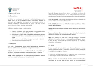 MUNICIPALIDAD
PROVINCIAL DE
AREQUIPA
IMPLA
Instituto Municipal
de Planeamiento
94
6. Reglamento de Retiros
6.1. Generalidades
Los Retiros son considerados de necesidad y utilidad pública y como de
interés social, por ser de beneficio para la comunidad. Permiten el
aislamiento y la seguridad con respecto a la circulación exterior y,
asimismo, contribuyen al mejoramiento del paisaje y el clima por las
características de extrema sequedad de la ciudad.
El Retiro, se establece en base a cuatro criterios:
 Ensanche o rediseño vial, para concretar la continuidad de las
secciones viales que la ciudad ha de requerir en el futuro.
 Arborización y ornato, dada la necesidad de forestación por las
características del clima y la intensidad de la radiación solar en la
ciudad.
 Aislamiento y protección de los ruidos y contaminación ambiental.
 Espacios para estacionamiento vehicular.
6.2. Definiciones
En el Título I, Generalidades, Norma G.040, Definiciones del Reglamento
Nacional de Edificaciones, se establecen los siguientes conceptos:
Fachada: Paramento exterior de una edificación. Puede ser frontal, la que
da hacia la vía a través de la que se puede acceder, lateral o posterior.
Frente: Lindero que limita con un acceso vehicular o peatonal. Se mide
entre los vértices de los linderos que intersectan con él.
Frente de Manzana: Lindero frontal de uno o varios lotes colindantes. Se
mide entre los vértices formados con los linderos exteriores de los lotes
colindantes con las vías vehiculares, vías peatonales o áreas de uso público.
Límite de Propiedad: Cada uno de los linderos que definen la poligonal que
encierra el área de un terreno urbano o rústico.
Límite de Edificación: Línea que define hasta dónde puede llegar el área
techada de la edificación.
Ochavo: Recorte en chaflán en el lote en esquina de dos vías de circulación
vehicular.
Paramento Exterior: Elemento de cierre que define los límites de la
edificación y la separa del ambiente exterior no techado.
Retiro: Es la distancia que existe entre el límite de propiedad y el límite de
edificación. Se establece de manera paralela al lindero del que se separa.
El área de retiro, forma parte del área libre exigida en los parámetros
urbanísticos y edificatorios.
6.3. Retiros
El área resultante del retiro deberá estar libre de edificaciones y muros,
deberán habilitarse jardines y senderos al mismo nivel que las veredas de
la calle y forestarse según su situación.
El área de los retiros pertenecientes a la propiedad, serán involucrados en
el cómputo para establecer el coeficiente de edificación.
Sólo se permitirá la construcción de escaleras exteriores en los retiros
municipales en las vías que no estén afectas a Vías Longitudinales
 