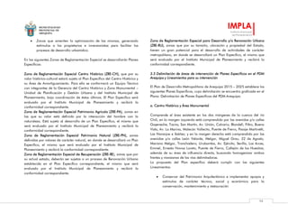 MUNICIPALIDAD
PROVINCIAL DE
AREQUIPA
IMPLA
Instituto Municipal
de Planeamiento
98
 Zonas que ameriten la optimización de las mismas, generando
estímulos a los propietarios e inversionistas para facilitar los
procesos de desarrollo urbanístico.
En las siguientes Zonas de Reglamentación Especial se desarrollarán Planes
Específicos:
Zona de Reglamentación Especial Centro Histórico (ZRE-CH), que por su
valor histórico-cultural estará sujeta al Plan Específico del Centro Histórico y
su Área de Amortiguamiento. Para ello se conformará un Equipo Técnico
con integrantes de la Gerencia del Centro Histórico y Zona Monumental –
Unidad de Planificación y Gestión Urbana y del Instituto Municipal de
Planeamiento, bajo coordinación de éstos últimos. El Plan Específico será
evaluado por el Instituto Municipal de Planeamiento y recibirá la
conformidad correspondiente.
Zona de Reglamentación Especial Patrimonio Agrícola (ZRE-PA), zonas en
las que su valor está definido por la interacción del hombre con la
naturaleza. Está sujeta al desarrollo de un Plan Específico, el mismo que
será evaluado por el Instituto Municipal de Planeamiento y recibirá la
conformidad correspondiente.
Zona de Reglamentación Especial Patrimonio Natural (ZRE-PN), zonas
definidas por valores de carácter natural, en donde se desarrollará un Plan
Específico, el mismo que será evaluado por el Instituto Municipal de
Planeamiento y recibirá la conformidad correspondiente.
Zona de Reglamentación Especial de Recuperación (ZRE-RE), zonas que por
su actual estado, deberán ser sujetas a un proceso de Renovación Urbana
establecida en el Plan Específico correspondiente, el mismo que será
evaluado por el Instituto Municipal de Planeamiento y recibirá la
conformidad correspondiente.
Zona de Reglamentación Especial para Desarrollo y/o Renovación Urbana
(ZRE-RU), zonas que por su tamaño, ubicación y propiedad del Estado,
tienen un gran potencial para el desarrollo de actividades de carácter
metropolitano, en donde se desarrollará un Plan Específico, el mismo que
será evaluado por el Instituto Municipal de Planeamiento y recibirá la
conformidad correspondiente.
3.3 Delimitación de áreas de intervención de Planes Específicos en el PDM
Arequipa y Lineamientos para su intervención
El Plan de Desarrollo Metropolitano de Arequipa 2015 – 2025 establece los
siguientes Planes Específicos, cuya delimitación se encuentra graficada en el
Plano: Delimitación de Planes Específicos del PDM Arequipa:
a. Centro Histórico y Área Monumental
Comprende el área existente en los dos márgenes de la cuenca del río
Chili, en la margen izquierda está comprendido por las avenidas y/o calles
Goyeneche, Tacna, San Martín, Av. Unión, Calvario, Blondell, Filtro, Buena
Vista, Av. La Marina, Malecón Vallecito, Puente de Fierro, Pasaje Martinetti,
Los Naranjos e Ibáñez; y en la margen derecha está comprendido por las
avenidas y/o calles León Velarde, Melgar, Miguel Grau, 22 de Agosto,
Mariano Melgar, Tronchadero, Urubamba, Av. Ejército, Sevilla, Los Arces,
Emmel, Ernesto Novoa Loreto, Puente de Fierro, Callejón de los Huesitos;
además de su área de influencia directa, buscando homogenizar ambos
frentes y manzanas de las vías delimitadoras.
La propuesta del Plan específico deberá cumplir con los siguientes
Lineamientos:
 Conservar del Patrimonio Arquitectónico e implementar apoyos y
estímulos de carácter técnico, social y económico para la
conservación, mantenimiento y restauración
 