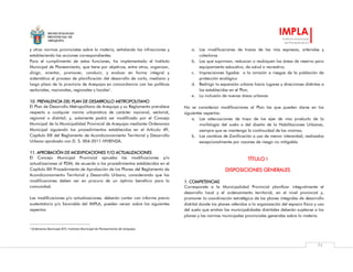 MUNICIPALIDAD
PROVINCIAL DE
AREQUIPA
IMPLA
Instituto Municipal
de Planeamiento
72
y otras normas provinciales sobre la materia, señalando las infracciones y
estableciendo las acciones correspondientes.
Para el cumplimiento de estas funciones, ha implementado el Instituto
Municipal de Planeamiento, que tiene por objetivos, entre otros, organizar,
dirigir, orientar, promover, conducir, y evaluar en forma integral y
sistemática el proceso de planificación del desarrollo de corto, mediano y
largo plazo de la provincia de Arequipa en concordancia con las políticas
sectoriales, nacionales, regionales y locales1
.
10. PREVALENCIA DEL PLAN DE DESARROLLO METROPOLITANO
El Plan de Desarrollo Metropolitano de Arequipa y su Reglamento prevalece
respecto a cualquier norma urbanística de carácter nacional, sectorial,
regional o distrital; y, solamente podrá ser modificado por el Concejo
Municipal de la Municipalidad Provincial de Arequipa mediante Ordenanza
Municipal siguiendo los procedimientos establecidos en el Artículo 49,
Capítulo XIII del Reglamento de Acondicionamiento Territorial y Desarrollo
Urbano aprobado con D. S. 004-2011-VIVIENDA.
11. APROBACIÓN DE MODIFICACIONES Y/O ACTUALIZACIONES
El Concejo Municipal Provincial aprueba las modificaciones y/o
actualizaciones al PDM, de acuerdo a los procedimientos establecidos en el
Capítulo XIII Procedimiento de Aprobación de los Planes del Reglamento de
Acondicionamiento Territorial y Desarrollo Urbano, considerando que las
modificaciones deben ser en procura de un óptimo beneficio para la
comunidad.
Las modificaciones y/o actualizaciones, deberán contar con informe previo
sustentatorio y/o favorable del IMPLA, pueden versar sobre los siguientes
aspectos:
1 Ordenanza Municipal 875: Instituto Municipal de Planeamiento de Arequipa
a. Las modificaciones de trazos de las vías expresas, arteriales y
colectoras
b. Las que supriman, reduzcan o reubiquen las áreas de reserva para
equipamiento educativo, de salud o recreativo.
c. Imprecisiones ligadas a la omisión a riesgos de la población de
protección ecológica
d. Redirigir la expansión urbana hacia lugares y direcciones distintas a
las establecidas en el Plan.
e. La inclusión de nuevas áreas urbanas
No se consideran modificaciones al Plan las que pueden darse en los
siguientes aspectos:
a. Las adecuaciones de trazo de los ejes de vías producto de la
morfología del suelo o del diseño de la Habilitaciones Urbanas,
siempre que se mantenga la continuidad de las mismas.
b. Los cambios de Zonificación a uso de menor intensidad, realizados
excepcionalmente por razones de riesgo no mitigable.
TÍTULO I
DISPOSICIONES GENERALES
1. COMPETENCIAS
Corresponde a la Municipalidad Provincial planificar integralmente el
desarrollo local y el ordenamiento territorial, en el nivel provincial y,
promover la coordinación estratégica de los planes integrales de desarrollo
distrital donde los planes referidos a la organización del espacio físico y uso
del suelo que emitan las municipalidades distritales deberán sujetarse a los
planes y las normas municipales provinciales generales sobre la materia.
 