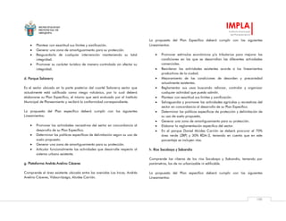 MUNICIPALIDAD
PROVINCIAL DE
AREQUIPA
IMPLA
Instituto Municipal
de Planeamiento
100
 Plantear con exactitud sus límites y zonificación.
 Generar una zona de amortiguamiento para su protección.
 Resguardarla de cualquier intervención manteniendo su total
integridad.
 Promover su carácter turístico de manera controlada sin afectar su
integridad.
d. Parque Salaverry
Es el sector ubicado en la parte posterior del cuartel Salaverry sector que
actualmente está calificado como riesgo volcánico, por lo cual deberá
elaborarse su Plan Específico, el mismo que será evaluado por el Instituto
Municipal de Planeamiento y recibirá la conformidad correspondiente.
La propuesta del Plan específico deberá cumplir con los siguientes
Lineamientos:
 Promover las actividades recreativas del sector en concordancia al
desarrollo de su Plan Específico.
 Determinar las políticas específicas de delimitación según su uso de
suelo propuesto.
 Generar una zona de amortiguamiento para su protección.
 Articular funcionalmente las actividades que desarrolle respecto al
sistema urbano existente.
g. Plataforma Andrés Avelino Cáceres
Comprende el área existente ubicada entre las avenidas Los Incas, Andrés
Avelino Cáceres, Vidaurrázaga, Alcides Carrión.
La propuesta del Plan Específico deberá cumplir con los siguientes
Lineamientos:
 Promover estímulos económicos y/o tributarios para mejorar las
condiciones en las que se desarrollan las diferentes actividades
comerciales.
 Reordenar las actividades existentes acorde a los lineamientos
productivos de la ciudad.
 Mejoramiento de las condiciones de desorden y precariedad
actualmente existentes.
 Reglamentar sus usos buscando reforzar, controlar y organizar
cualquier actividad que pueda admitir.
 Plantear con exactitud sus límites y zonificación.
 Salvaguardar y promover las actividades agrícolas y recreativas del
sector en concordancia al desarrollo de su Plan Específico.
 Determinar las políticas específicas de protección y delimitación de
su uso de suelo propuesto.
 Generar una zona de amortiguamiento para su protección.
 Elaborar la reglamentación especifica del sector.
 En el parque Daniel Alcides Carrión se deberá procurar el 70%
área verde (ZRP) y 30% RDA-2, teniendo en cuenta que en este
porcentaje se incluyen vías.
h. Ríos Socabaya y Sabandía
Comprende las riberas de los ríos Socabaya y Sabandía, teniendo por
parámetros, los de no urbanizable ni edificable.
La propuesta del Plan específico deberá cumplir con los siguientes
Lineamientos:
 