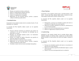 MUNICIPALIDAD
PROVINCIAL DE
AREQUIPA
IMPLA
Instituto Municipal
de Planeamiento
101
 Plantear con exactitud sus límites y zonificación.
 Elaborar la reglamentación especifica del sector.
 Preservar su carácter Natural y Paisajista.
 Preservar la integridad de su hidrografía.
 Reglamentar sus usos buscando reforzar, controlar y organizar
cualquier actividad que pueda admitir.
i. Centralidad Río Seco
Comprende el área existente ubicada entre las avenidas Aviación, Vía de
Evitamiento y Av. Industrial.
La propuesta del Plan Específico deberá cumplir con los siguientes
Lineamientos:
 Promover estímulos económicos y/o tributarios para mejorar las
condiciones en las que se desarrollan las actividades que se
desarrollen en el sector.
 Reordenar las actividades existentes acorde a los lineamientos
productivos de la ciudad.
 Generar una Unidad de Gestión Urbanística que garantice el
desarrollo integral de la centralidad.
 Mejoramiento de las condiciones urbanas existentes.
 Reglamentar sus usos buscando reforzar, controlar y organizar
cualquier actividad que pueda admitir.
 Consolidar al sector como una nueva centralidad metropolitana
j. Parque Tasahuayo
Comprende el área existente ubicada entre la Alameda Dolores, Calle
Colón, avenida José Olaya, Benigno Ballón Farfán, avenidas Los Incas,
Vidaurrázaga, Andrés Avelino Cáceres y Alcides Carrión.
La propuesta del Plan específico deberá cumplir con los siguientes
Lineamientos:
 Salvaguardar y promover las actividades recreativas del sector en
concordancia al desarrollo de su plan específico.
 Determinar las políticas específicas de protección y delimitación de
su uso de suelo propuesto.
 Generar una zona de amortiguamiento para su protección.
 Elaborar la reglamentación especifica del sector.
k. Cuartel de Tingo
Comprende el área existente ubicada entre las avenidas Alfonso Ugarte,
Sepúlveda, Paisajista, Las Américas, Irlanda, pasando por las rondas de áreas
agrícolas ubicadas en la parte posterior del cuartel Arias Aragüez y rodeando el
mismo.
La propuesta del Plan Específico deberá cumplir con los siguientes
Lineamientos:
 Promover las actividades recreativas del sector en concordancia al
desarrollo de su plan específico.
 Determinar las políticas específicas de delimitación según su uso de
suelo propuesto.
 Generar una zona de amortiguamiento para su protección.
 